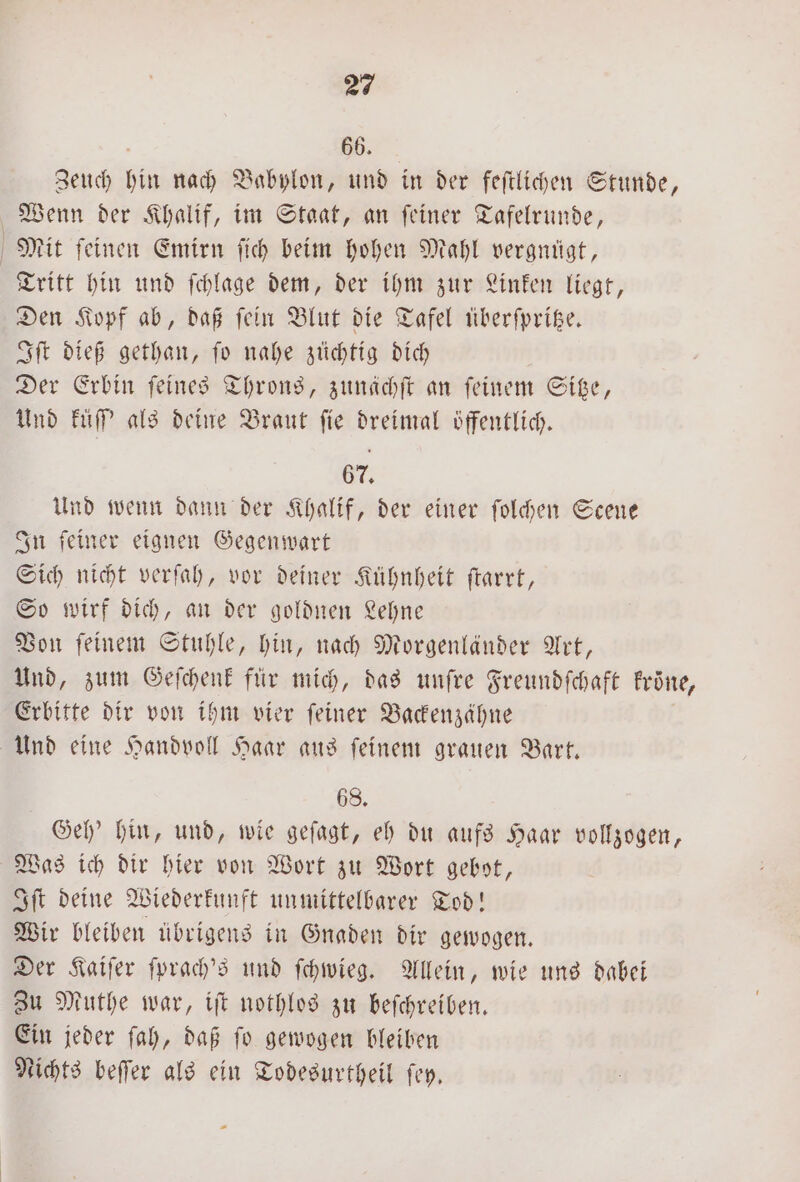 66. Zeuch hin nach Babylon, und in der feſtlichen Stunde, Wenn der Khalif, im Staat, an ſeiner Tafelrunde, Mit feinen Emirn ſich beim hohen Mahl vergnügt, Tritt hin und ſchlage dem, der ihm zur Linken liegt, Den Kopf ab, daß fein Blut die Tafel überſpritze. Iſt dieß gethan, ſo nahe züchtig dich Der Erbin feines Throns, zunächſt an feinem Sitze, Und küſſ' als deine Braut fie dreimal öffentlich. 67. Und wenn dann der Khalif, der einer ſolchen Scene In ſeiner eignen Gegenwart Sich nicht verſah, vor deiner Kühnheit ſtarrt, So wirf dich, an der goldnen Lehne Von ſeinem Stuhle, hin, nach Morgenländer Art, Und, zum Geſchenk für mich, das unſre Freundſchaft krone, Erbitte dir von ihm vier ſeiner Backenzähne Und eine Handvoll Haar aus ſeinem grauen Bart. 68. Geh' hin, und, wie geſagt, eh du aufs Haar vollzogen, Was ich dir hier von Wort zu Wort gebot, Iſt deine Wiederkunft unmittelbarer Tod! Wir bleiben übrigens in Gnaden dir gewogen. Der Kaiſer ſprach's und ſchwieg. Allein, wie uns dabei Zu Muthe war, iſt nothlos zu beſchreiben. Ein jeder ſah, daß ſo gewogen bleiben Nichts beſſer als ein Todesurtheil ſey.