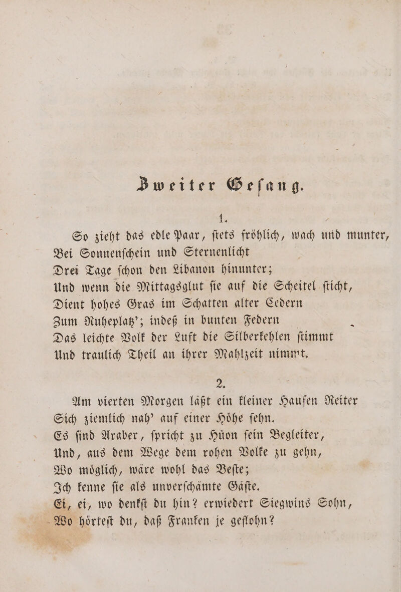 Bweiter Gefang. 1. So zieht das edle Paar, ſtets fröhlich, wach und munter, Bei Sonnenſchein und Sternenlicht Drei Tage ſchon den Libanon hinunter; und wenn die Mittagsglut ſie auf die Scheitel ſticht, Dient hohes Gras im Schatten alter Cedern Zum Ruheplatz'; indeß in bunten Federn — h Das leichte Volk der Luft die Silberkehlen ſtimmt Und traulich Theil an ihrer Mahlzeit nimmt. 25 Am vierten Morgen läßt ein kleiner Haufen Reiter Sich ziemlich nah’ auf einer Höhe ſehn. Es ſind Araber, ſpricht zu Hüon ſein Begleiter, Und, aus dem Wege dem rohen Volke zu gehn, Wo möglich, wäre wohl das Beſte; Ich kenne fie als unverſchämte Gaͤſte. Ei, ei, wo denkſt du hin? erwiedert Siegwins Sohn, Wo hörteſt du, daß Franken je geflohn?