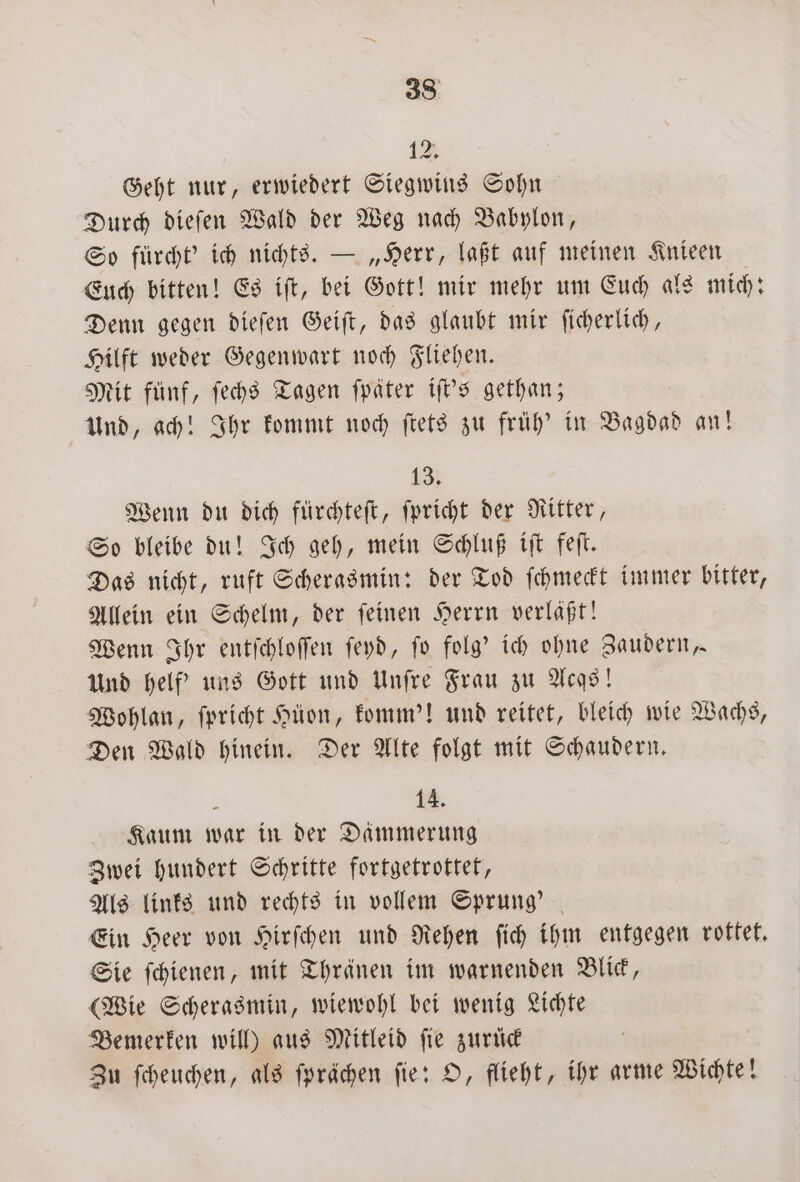 12. Geht nur, erwiedert Siegwins Sohn Durch dieſen Wald der Weg nach Babylon, So fuͤrcht' ich nichts. — „Herr, laßt auf meinen Knieen Euch bitten! Es iſt, bei Gott! mir mehr um Euch als mich: Denn gegen dieſen Geiſt, das glaubt mir ſicherlich, Hilft weder Gegenwart noch Fliehen. Mit fünf, ſechs Tagen ſpäter iſt's gethan; Und, ach! Ihr kommt noch ſtets zu früh' in Bagdad an! 13. Wenn du dich fürchteſt, ſpricht der Ritter, So bleibe du! Ich geh, mein Schluß iſt feſt. Das nicht, ruft Scherasmin: der Tod ſchmeckt immer bitter, Allein ein Schelm, der ſeinen Herrn verläßt! Wenn Ihr entſchloſſen ſeyd, ſo folg' ich ohne Zaudern, Und helf' uns Gott und Unſre Frau zu Acgs! Wohlan, ſpricht Hüͤon, komm'! und reitet, bleich wie Wachs, Den Wald hinein. Der Alte folgt mit Schaudern. A 14. Kaum war in der Dämmerung Zwei hundert Schritte fortgetrottet, Als links und rechts in vollem Sprung’ | Ein Heer von Hirſchen und Rehen ſich ihm entgegen rottet. Sie ſchienen, mit Thränen im warnenden Blick, (Wie Scherasmin, wiewohl bei wenig Lichte Bemerken will) aus Mitleid fie zuruck N Zu ſcheuchen, als ſprächen ſie: O, flieht, ihr arme Wichte!