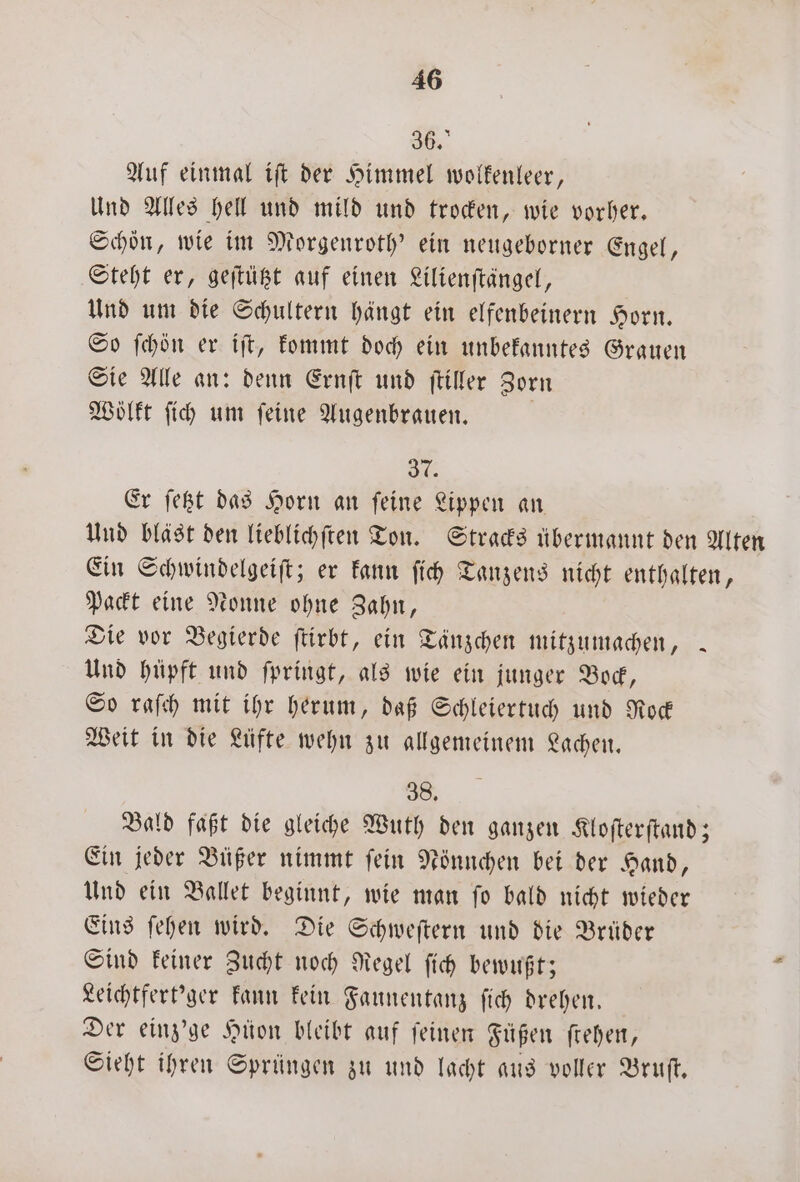 36. Auf einmal iſt der Himmel wolkenleer, Und Alles hell und mild und trocken, wie vorher. Schön, wie im Morgenroth' ein neugeborner Engel, Steht er, geſtützt auf einen Lilienſtängel, Und um die Schultern hängt ein elfenbeinern Horn. So ſchön er iſt, kommt doch ein unbekanntes Grauen Sie Alle an: denn Ernſt und ſtiller Zorn Wölkt ſich um ſeine Augenbrauen. a 3 Er ſetzt das Horn an feine Lippen an Und bläst den lieblichſten Ton. Stracks übermannt den Alten Ein Schwindelgeiſt; er kann ſich Tanzens nicht enthalten, Packt eine Nonne ohne Zahn, Die vor Begierde ſtirbt, ein Tänzchen mitzumachen, . Und hüpft und ſpringt, als wie ein junger Bock, So raſch mit ihr herum, daß Schleiertuch und Rock Weit in die Lüfte wehn zu allgemeinem Lachen. 38. Bald faßt die gleiche Wuth den ganzen Kloſterſtand; Ein jeder Büßer nimmt ſein Nönnchen bei der Hand, Und ein Ballet beginnt, wie man ſo bald nicht wieder Eins ſehen wird. Die Schweſtern und die Brüder Sind keiner Zucht noch Regel ſich bewußt; Leichtfert'ger kann kein Faunentanz ſich drehen. | Der einz'ge Hüon bleibt auf feinen Fügen ſtehen, Sieht ihren Sprüngen zu und lacht aus voller Bruſt.