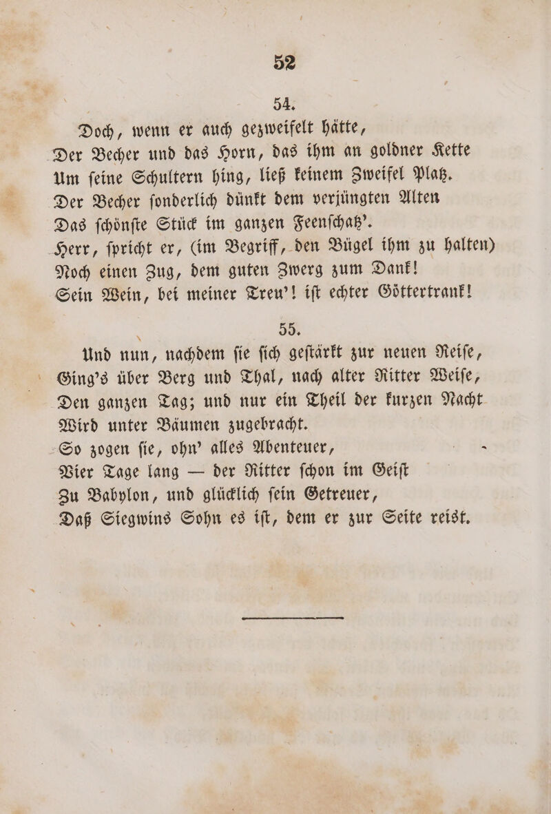 54. Doch, wenn er auch gezweifelt hätte, Der Becher und das Horn, das ihm an goldner Kette um ſeine Schultern hing, ließ keinem Zweifel Platz. Der Becher ſonderlich dünkt dem verjüngten Alten Das ſchönſte Stück im ganzen Feenſchatz'. Herr, ſpricht er, (im Begriff, den Bügel ihm zu halten) Noch einen Zug, dem guten Zwerg zum Dank! Sein Wein, bei meiner Treu'! iſt echter Goͤttertrank! 55. Und nun, nachdem ſie ſich geſtärkt zur neuen Reiſe, Ging's über Berg und Thal, nach alter Ritter Weiſe, Den ganzen Tag; und nur ein Theil der kurzen Nacht Wird unter Bäumen zugebracht. So zogen ſie, ohn' alles Abenteuer, 4 ER Vier Tage lang — der Ritter ſchon im Geiſt Zu Babylon, und glücklich ſein Getreuer, Daß Siegwins Sohn es iſt, dem er zur Seite reist.