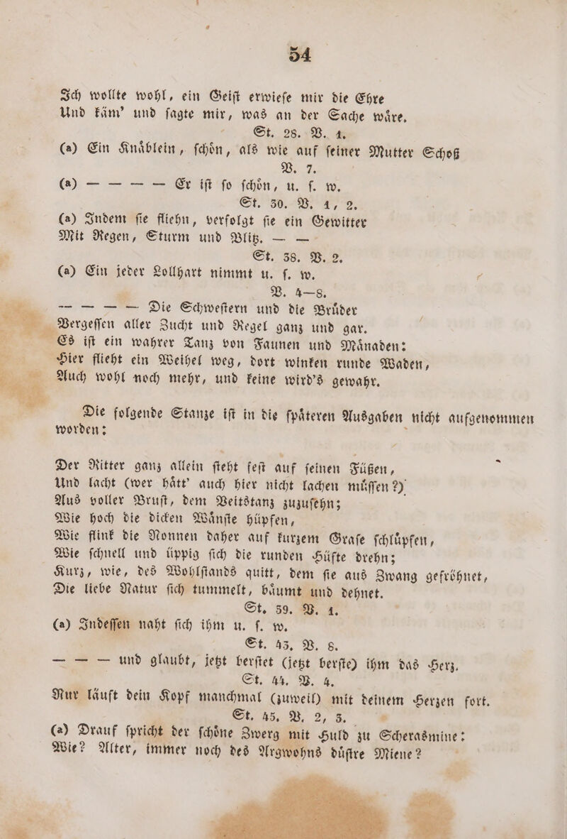 — 5 54 Ich wollte wohl, ein Geiſt erwieſe mir die Ehre Und käm' und ſagte mir, was an der Sache wire, St. 28. V. 4 (2) Ein Knaͤblein, ſchoͤn, als wie auf feiner Mutter Schoß V. 7. () = — — — Er iſt ſo ſchoͤn, u. ſ. w. St. 30. VB. 1, 2. (a) Indem ſie fliehn, verfolgt ſie ein Gewitter Mit Regen, Sturm und Blitz. — — St. 38. B. 2. (a) Ein jeder Lollhart nimmt u. ſ. w. 7 ’ V. 4—8. — — — — Die Schweſtern und die Brüder Vergeſſen aller Zucht und Regel ganz und gar. Es iſt ein wahrer Tanz von Faunen und Maͤnaden: Hier flieht ein Weihel weg, dort winken runde Waden, Auch wohl noch mehr, und keine wird's gewahr. Die folgende Stanze iſt in die ſpaͤteren Ausgaben nicht aufgenommen worden: . Der Ritter ganz allein ſteht feſt auf ſeinen Füßen, Und lacht (wer haͤtt' auch hier nicht lachen muͤſſen 9 Aus voller Bruſt, dem Veitstanz zuzuſehn; Wie hoch die dicken Waͤnſte hüpfen, Wie flink die Nonnen daher auf kurzem Graſe ſchluͤpfen, Wie ſchnell und üppig ſich die runden Hüfte drehn; Kurz, wie, des Wohlſtands quitt, dem ſie aus Zwang gefröhnet, Die liebe Natur ſich tummelt, baͤumt und dehnet. St. 39. B. 1. (2) Indeſſen naht ſich ihm u. ſ. w. St. 38. B. 8. — — O und glaubt, jetzt berſtet (jetzt berſte) ihm das Herz. er . Nur läuft dein Kopf manchmal (zuweil) mit deinem Herzen fort. e (a) Drauf ſpricht der ſchoͤne Zwerg mit Huld zu Scherasmine: Wie? Alter, immer noch des Argwohns duͤſtre Miene?