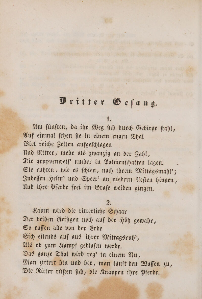 Dritter Geſang. 15 ee. Se Am fünften, da ihr Weg ſich durch Gebirge ſtahl, — Auf einmal ſehen ſie in einem engen Thal Viel reiche Zelten aufgeſchlagen Und Ritter, mehr als zwanzig an der Zahl, Die gruppenweiſ' umher in Palmenſchatten lagen. x Sie ruhten, wie es ſchien, nach ihrem Mittagsmahl'; Indeſſen Helm' und Speer' an niedern Aeſten hingen, Und ihre Pferde frei im Graſe weiden gingen. 25 Kaum wird die ritterliche Schaar Der beiden Reiſigen noch auf der Höh gewahr, So raffen alle von der Erde Sich eilends auf aus ihrer Mittagsruh', Als ob zum Kampf geblaſen werde. Das ganze Thal wird reg' in einem Nu, Man zittert hin und her, man lauft den Waffen zu, Die Ritter rüſten ſich, die Knappen ihre Pferde.