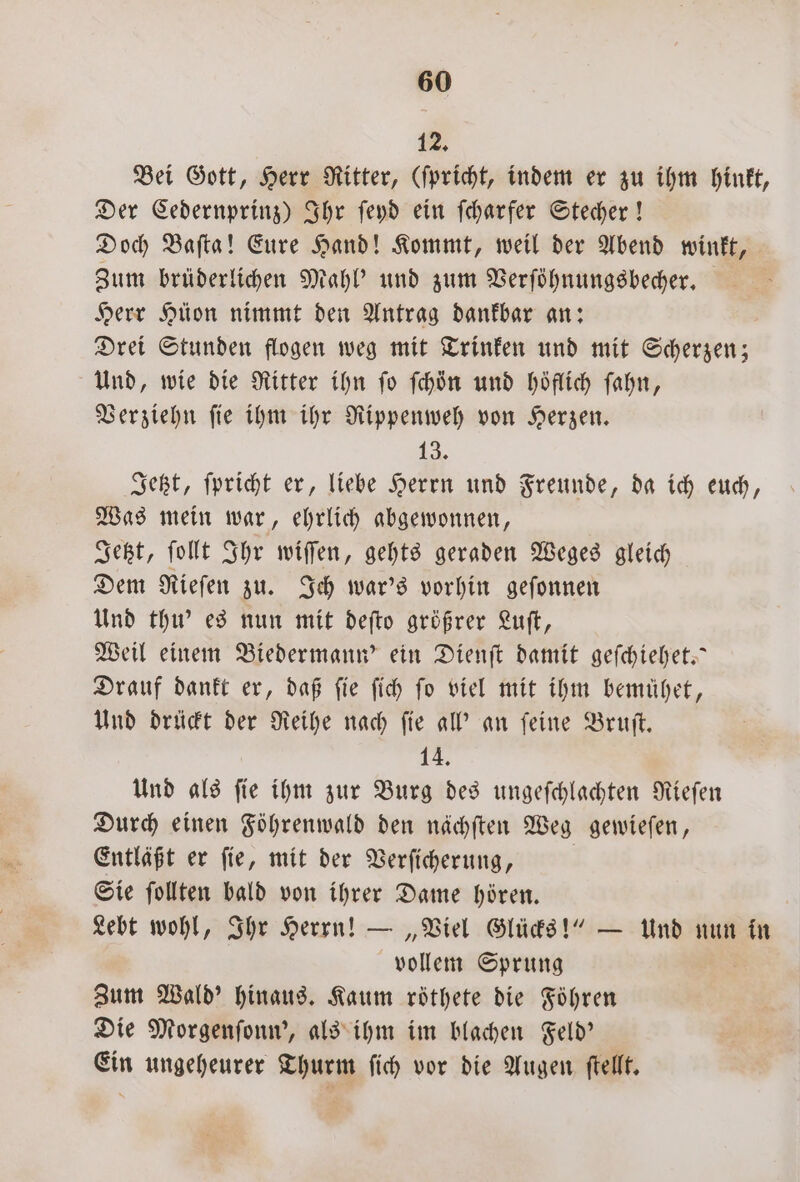 12, Bei Gott, Herr Ritter, (ſpricht, indem er zu ihm hinkt, Der Cedernprinz) Ihr ſeyd ein ſcharfer Stecher! Doch Baſta! Eure Hand! Kommt, weil der Abend winkt, Zum brüderlichen Mahl' und zum Verſöhnungsbecher. | Herr Hüon nimmt den Antrag dankbar an: Drei Stunden flogen weg mit Trinken und mit Scherzen; Und, wie die Ritter ihn fo ſchön und höflich ſahn, Verziehn ſie ihm ihr Rippenweh von Herzen. 1 Jetzt, ſpricht er, liebe Herrn und Freunde, da ich euch, Was mein war, ehrlich abgewonnen, Jetzt, ſollt Ihr wiſſen, gehts geraden Weges gleich Dem Rieſen zu. Ich war's vorhin geſonnen Und thu' es nun mit deſto größrer Luſt, Weil einem Biedermann? ein Dienſt damit geſchiehet.“ Drauf dankt er, daß ſie ſich ſo viel mit ihm bemühet, Und drückt der Reihe nach ſie all' an ſeine Bruſt. 14. Und als ſie ihm zur Burg des ungeſchlachten Rieſen Durch einen Föhrenwald den nächſten Weg gewieſen, Entläßt er fie, mit der Verfiherung, Sie ſollten bald von ihrer Dame hören. | Lebt wohl, Ihr Herrn! — „Viel Glücks!“ — Und nun in vollem Sprung Zum Wald hinaus. Kaum röthete die Führen Die Morgenſonn', als ihm im blachen Feld' Ein ungeheurer Thurm ſich vor die Augen ſtellt.