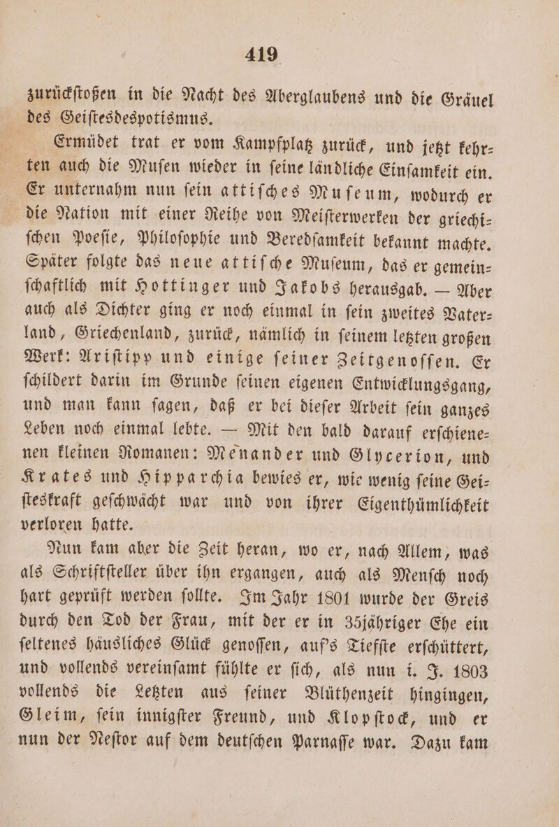 zurückſtoßen in die Nacht des Aberglaubens und die Graäuel des Geiſtesdespotismus. 4 Ermüdet trat er vom Kampfplag zurück, und jetzt kehr⸗ ten auch die Muſen wieder in ſeine län dliche Einſamkeit ein. 4 Er unternahm nun fein attiſches Mufeum, wodurch er die Nation mit einer Reihe von Meiſterwerken der griechi⸗ ſchen Poeſie, Philoſophie und Beredſamkeit bekannt machte. Später folgte das neue attiſche Muſeum, das er gemein— ſchaftlich mit Hottinger und Jakobs herausgab. — Aber auch als Dichter ging er noch einmal in ſein zweites Vater— land, Griechenland, zurück, nämlich in ſeinem letzten großen Werk: Ariſtipp und einige ſeiner Zeitgenoſſen. Er ſchildert darin im Grunde ſeinen eigenen Entwicklungsgang, und man kann ſagen, daß er bei dieſer Arbeit ſein ganzes Leben noch einmal lebte. — Mit den bald darauf erſchiene— nen kleinen Romanen: Menander und Glycerion, und Krates und Hipparchia bewies er, wie wenig feine Gei- ſteskraft geſchwächt war und von ihrer Eigenthümlichkeit verloren hatte. tun kam aber die Zeit heran, wo er, nach Allem, was als Schriftſteller über ihn ergangen, auch als Menſch noch hart geprüft werden ſollte. Im Jahr 1801 wurde der Greis durch den Tod der Frau, mit der er in 35jähriger Ehe ein ſeltenes häusliches Glück genoſſen, auf's Tiefſte erſchüttert, und vollends vereinſamt fühlte er ſich, als nun i. J. 1803 vollends die Letzten aus ſeiner Blüthenzeit hingingen, Gleim, fein innigſter Freund, und Klopſtock, und er nun der Neſtor auf dem deutſchen Parnaſſe war. Dazu kam