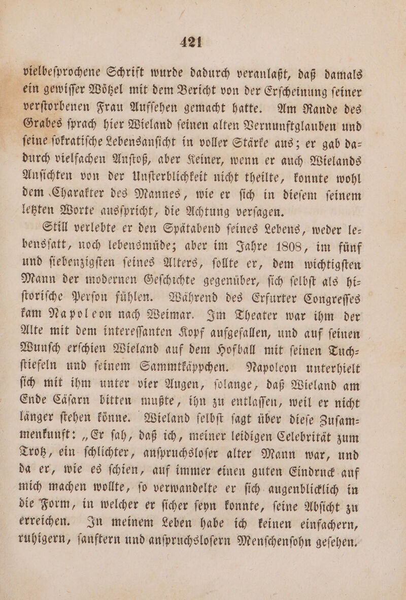 vielbeſprochene Schrift wurde dadurch veranlaßt, daß damals ein gewiſſer Wötzel mit dem Bericht von der Erſcheinung feiner Grabes ſprach hier Wieland ſeinen alten Vernunftglauben und feine ſokratiſche Lebensanſicht in voller Stärke aus; er gab da- durch vielfachen Anſtoß, aber Keiner, wenn er auch Wielands Anſichten von der Unſterblichkeit nicht theilte, konnte wohl dem Charakter des Mannes, wie er ſich in dieſem ſeinem letzten Worte ausſpricht, die Achtung verſagen. Still verlebte er den Spätabend ſeines Lebens, weder le— bensſatt, noch lebensmüde; aber im Jahre 1808, im fünf und ſiebenzigſten ſeines Alters, ſollte er, dem wichtigſten Mann der modernen Geſchichte gegenüber, ſich ſelbſt als hi— ſtoriſche Perſon fühlen. Während des Erfurter Congreſſes kam Napoleon nach Weimar. Im Theater war ihm der Alte mit dem intereſſanten Kopf aufgefallen, und auf ſeinen Wunſch erſchien Wieland auf dem Hofball mit ſeinen Tuch⸗ ſtiefeln und ſeinem Sammtkäppchen. Napoleon unterhielt ſich mit ihm unter vier Augen, ſolange, daß Wieland am Ende Cäſarn bitten mußte, ihn zu entlaſſen, weil er nicht länger ſtehen könne. Wieland ſelbſt ſagt über dieſe Zuſam— menkunft: „Er ſah, daß ich, meiner leidigen Celebrität zum Trotz, ein ſchlichter, anſpruchsloſer alter Mann war, und da er, wie es ſchien, auf immer einen guten Eindruck auf mich machen wollte, ſo verwandelte er ſich augenblicklich in die Form, in welcher er ſicher ſeyn konnte, ſeine Abſicht zu erreichen. In meinem Leben habe ich keinen einfachern, ruhigern, fanftern und anfpruchslofern Menſchenſohn geſehen.