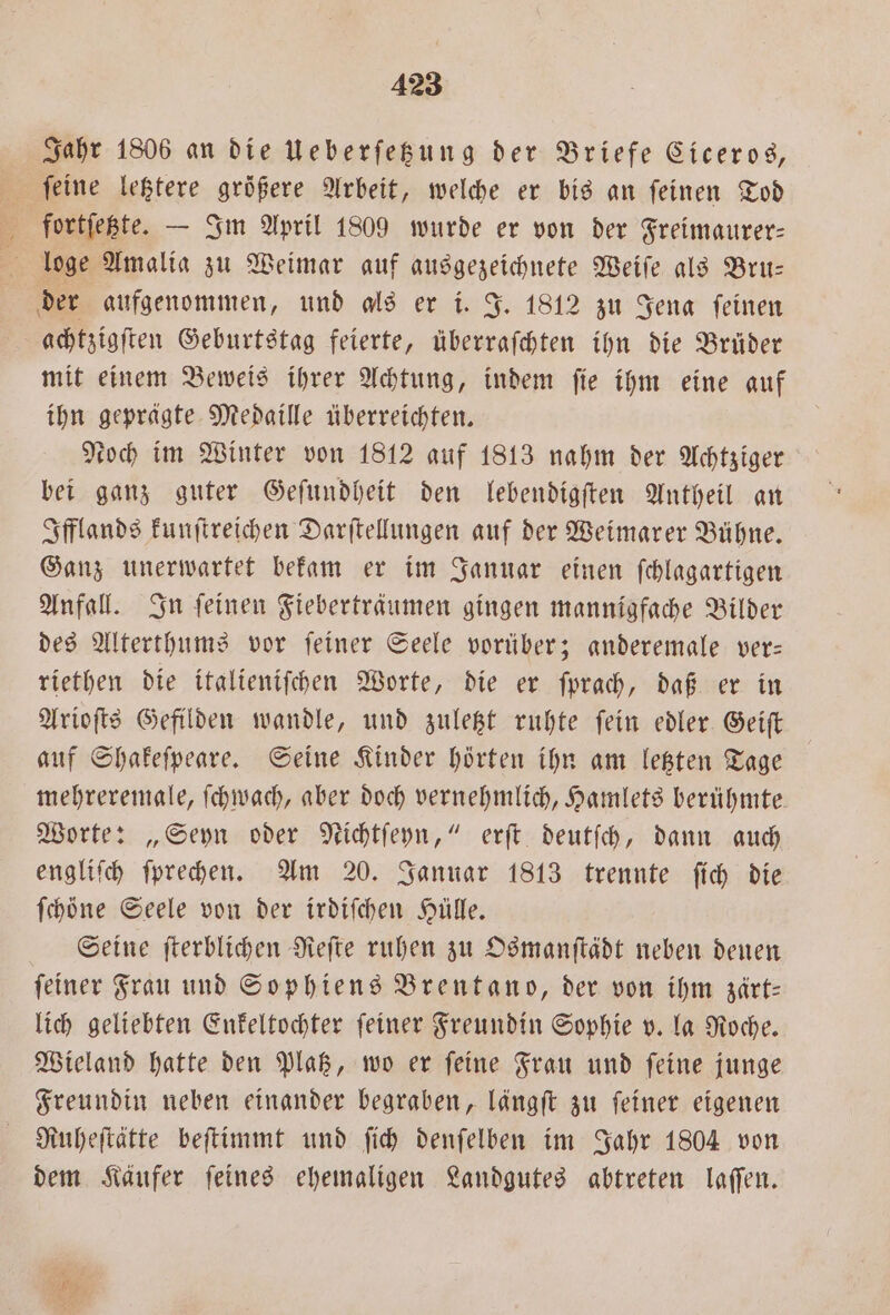 Jahr 1806 an die Ueberſetzung der Briefe Ciceros, fortſetzte. — Im April 1809 wurde er von der Freimaurer— loge Amalia zu Weimar auf ausgezeichnete Weiſe als Bru— der aufgenommen, und als er i. J. 1812 zu Jena ſeinen achtzigſten Geburtstag feierte, überraſchten ihn die Brüder mit einem Beweis ihrer Achtung, indem ſie ihm eine auf ihn geprägte Medaille überreichten. Noch im Winter von 1812 auf 1813 nahm der Achtziger bei ganz guter Geſundheit den lebendigſten Antheil an Ifflands kunſtreichen Darſtellungen auf der Weimarer Bühne. Ganz unerwartet bekam er im Januar einen ſchlagartigen Anfall. In ſeinen Fieberträumen gingen mannigfache Bilder des Alterthums vor ſeiner Seele vorüber; anderemale ver— riethen die italieniſchen Worte, die er ſprach, daß er in Arioſts Gefilden wandle, und zuletzt ruhte ſein edler Geiſt auf Shakeſpeare. Seine Kinder hörten ihn am letzten Tage mehreremale, ſchwach, aber doch vernehmlich, Hamlets berühmte. Worte: „Seyn oder Nichtſeyn,“ erſt deutſch, dann auch engliſch ſprechen. Am 20. Januar 1813 trennte ſich die ſchöne Seele von der irdiſchen Hülle. Seine ſterblichen Reſte ruhen zu Osmanſtädt neben denen feiner Frau und Sophiens Brentano, der von ihm zärt— lich geliebten Enkeltochter ſeiner Freundin Sophie v. la Roche. Wieland hatte den Platz, wo er ſeine Frau und ſeine junge Freundin neben einander begraben, längſt zu ſeiner eigenen Ruheſtätte beſtimmt und ſich denſelben im Jahr 1804 von dem Käufer ſeines ehemaligen Landgutes abtreten laſſen.