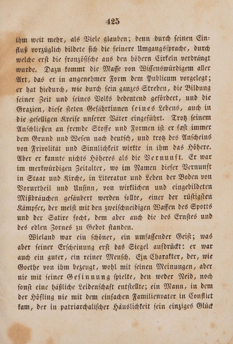 1 Er ihm weit mehr, als Viele glauben; denn durch feinen Ein: fluß vorzüglich bildete ſich die feinere Umgangsſprache, durch welche erſt die franzöſiſche aus den höhern Cirkeln verdrängt 5 Art, das er in angenehmer Form dem Publicum vorgelegt; feiner Zeit und feines Volks bedeutend gefördert, und die Grazien, dieſe ſteten Gefährtinnen feines Lebens, auch in die geſelligen Kreiſe unſerer Väter eingeführt. Trotz ſeinem Anſchließen an fremde Stoffe und Formen iſt er faſt immer dem Grund und Weſen nach deutſch, und trotz des Anſcheins von Frivolität und Sinnlichkeit wirkte in ihm das Höhere. Aber er kannte nichts Höheres als die Vernunft. Er war im merkwürdigen Zeitalter, wo im Namen dieſer Vernunft in Staat und Kirche, in Literatur und Leben der Boden von Vorurtheil und Unſinn, von wirklichen und eingebildeten Mißbräuchen gefäubert werden ſollte, einer der rüſtigſten Kämpfer, der meiſt mit den zweiſchneidigen Waffen des Spotts und der Satire focht, dem aber auch die des Ernſtes und des edlen Zornes zu Gebot ſtanden. Wieland war ein ſchöner, ein umfaſſender Geiſt; was aber ſeiner Erſcheinung erſt das Siegel aufdrückt: er war auch ein guter, ein reiner Menſch. Ein Charakter, der, wie Goethe von ihm bezeugt, wohl mit ſeinen Meinungen, aber nie mit ſeiner Geſinnung ſpielte, den weder Neid, noch ſonſt eine häßliche Leidenſchaft entſtellte; ein Mann, in dem der Hoͤfling nie mit dem einfachen Familienvater in Conflict kam, der in patriarchaliſcher Häuslichkeit fein einziges Glück