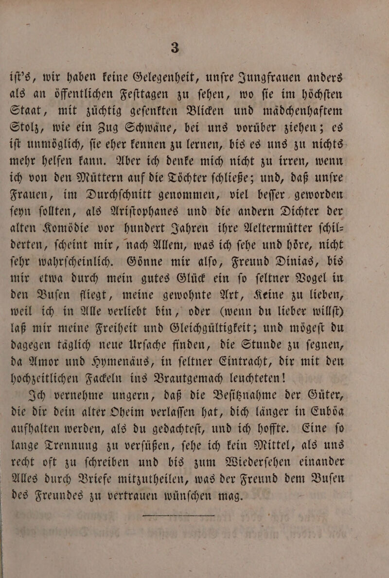 iſt's, wir haben keine Gelegenheit, unſre Jungfrauen anders als an öffentlichen Feſttagen zu ſehen, wo ſie im höchſten Staat, mit zuüchtig geſenkten Blicken und mädchenhaftem Stolz, wie ein Zug Schwäne, bei uns vorüber ziehen; es iſt unmöglich, fie eher kennen zu lernen, bis es uns zu nichts mehr helfen kann. Aber ich denke mich nicht zu irren, wenn ich von den Müttern auf die Töchter ſchließe; und, daß unſre Frauen, im Durchſchnitt genommen, viel beſſer geworden ſeyn ſollten, als Ariſtophanes und die andern Dichter der alten Komödie vor hundert Jahren ihre Aeltermütter ſchil— derten, ſcheint mir, nach Allem, was ich ſehe und hoͤre, nicht ſehr wahrſcheinlich. Gönne mir alfo, Freund Dinias, bis mir etwa durch mein gutes Glück ein ſo ſeltner Vogel in den Buſen fliegt, meine gewohnte Art, Keine zu lieben, weil ich in Alle verliebt bin, oder (wenn du lieber willſt) laß mir meine Freiheit und Gleichgültigkeit; und moͤgeſt du dagegen täglich neue Urſache finden, die Stunde zu ſegnen, da Amor und Hymenäus, in ſeltner Eintracht, dir mit den hochzeitlichen Fackeln ins Brautgemach leuchteten! Ich vernehme ungern, daß die Beſitznahme der Güter, die dir dein alter Oheim verlaſſen hat, dich länger in Euböa aufhalten werden, als du gedachteſt, und ich hoffte. Eine ſo lange Trennung zu verſüßen, ſehe ich kein Mittel, als uns recht oft zu ſchreiben und bis zum Wiederſehen einander Alles durch Briefe mitzutheilen, was der Freund dem Buſen des Freundes zu vertrauen wuͤnſchen mag.