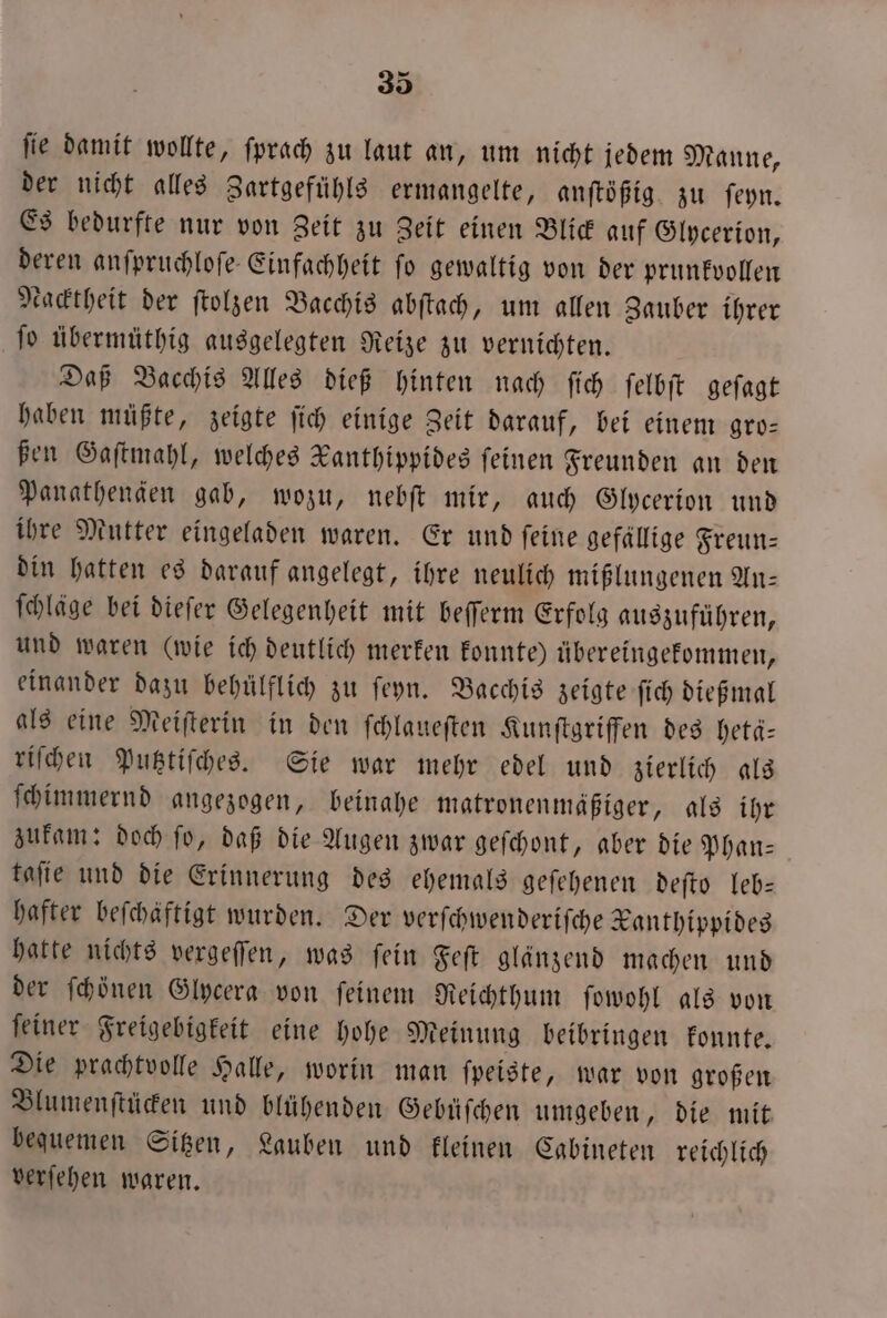 fie damit wollte, ſprach zu laut an, um nicht jedem Manne, der nicht alles Zartgefühls ermangelte, anſtößig zu ſeyn. Es bedurfte nur von Zeit zu Zeit einen Blick auf Glycerion, deren anſpruchloſe Einfachheit ſo gewaltig von der prunkvollen kacktheit der ſtolzen Bacchis abſtach, um allen Zauber ihrer ſo übermüthig ausgelegten Reize zu vernichten. Daß Bacchis Alles dieß hinten nach ſich ſelbſt geſagt haben müßte, zeigte ſich einige Zeit darauf, bei einem gro⸗ ßen Gaſtmahl, welches Kanthippides feinen Freunden an den Panathenden gab, wozu, nebſt mir, auch Glycerion und ihre Mutter eingeladen waren. Er und ſeine gefällige Freun— din hatten es darauf angelegt, ihre neulich mißlungenen An— ſchläge bei dieſer Gelegenheit mit beſſerm Erfolg auszuführen, und waren (wie ich deutlich merken konnte) übereingekommen, einander dazu behülflich zu ſeyn. Bacchis zeigte ſich dießmal als eine Meiſterin in den ſchlaueſten Kunſtgriffen des hetä— riſchen Putztiſches. Sie war mehr edel und zierlich als ſchimmernd angezogen, beinahe matronenmäßiger, als ihr zukam: doch ſo, daß die Augen zwar geſchont, aber die Phan— taſie und die Erinnerung des ehemals geſehenen deſto leb— hafter befchäftigt wurden. Der verſchwenderiſche Kanthippides hatte nichts vergeſſen, was ſein Feſt glänzend machen und der fhönen Glycera von feinem Reichthum ſowohl als von ſeiner Freigebigkeit eine hohe Meinung beibringen konnte. Die prachtvolle Halle, worin man ſpeiste, war von großen Blumenſtücken und blühenden Gebüſchen umgeben, die mit beguemen Sitzen, Lauben und kleinen Cabineten reichlich verſehen waren.