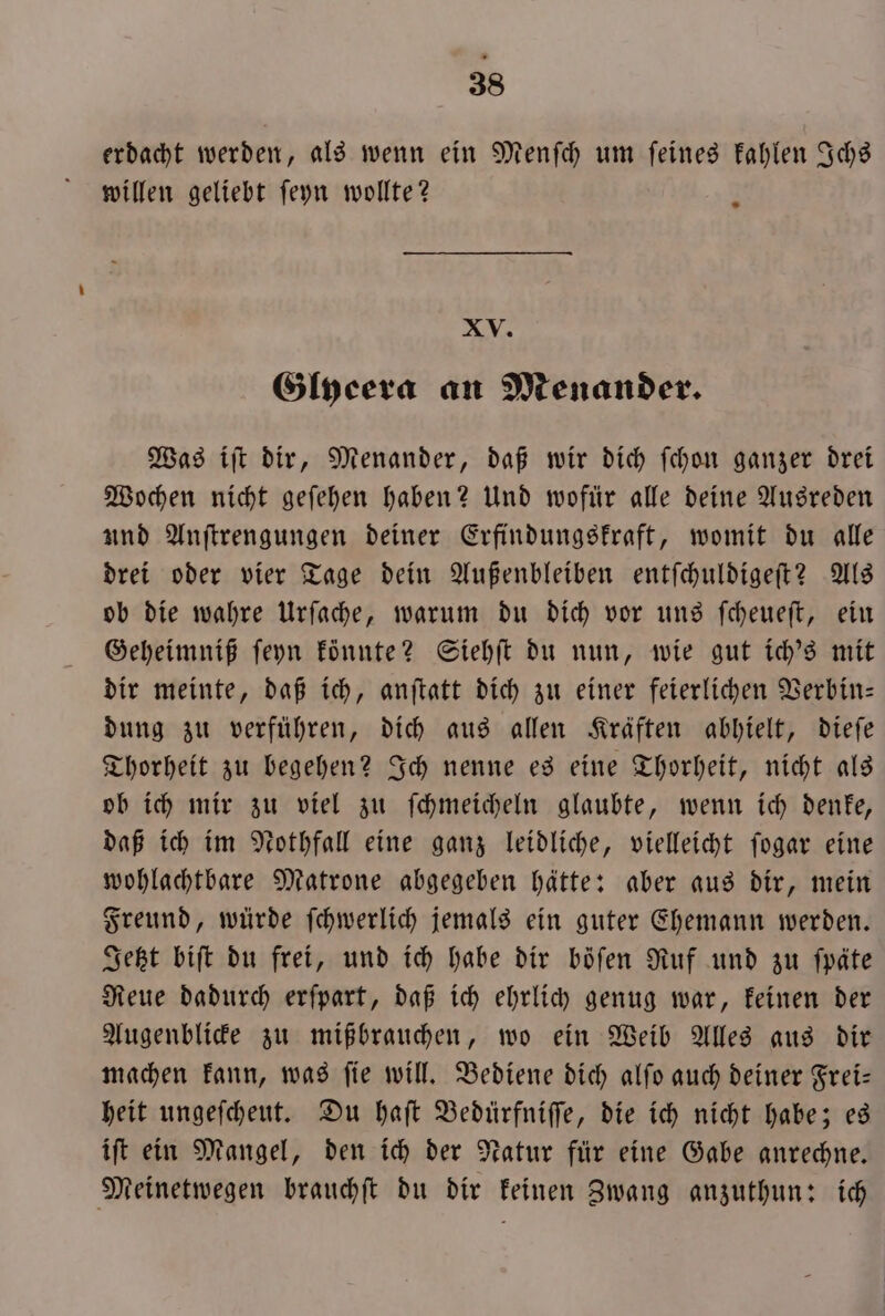 erdacht werden, als wenn ein Menſch um feines kahlen Ichs willen geliebt ſeyn wollte? XV. Glycera an Menander. Was iſt dir, Menander, daß wir dich ſchon ganzer drei Wochen nicht geſehen haben? Und wofür alle deine Ausreden und Anſtrengungen deiner Erfindungskraft, womit du alle drei oder vier Tage dein Außenbleiben entſchuldigeſt? Als ob die wahre Urſache, warum du dich vor uns ſcheueſt, ein Geheimniß ſeyn könnte? Siehſt du nun, wie gut ich's mit dir meinte, daß ich, anſtatt dich zu einer feierlichen Verbin— dung zu verführen, dich aus allen Kräften abhielt, dieſe Thorheit zu begehen? Ich nenne es eine Thorheit, nicht als ob ich mir zu viel zu ſchmeicheln glaubte, wenn ich denke, daß ich im Nothfall eine ganz leidliche, vielleicht ſogar eine wohlachtbare Matrone abgegeben hätte: aber aus dir, mein Freund, würde ſchwerlich jemals ein guter Ehemann werden. Jetzt biſt du frei, und ich habe dir boͤſen Ruf und zu ſpäte Reue dadurch erſpart, daß ich ehrlich genug war, keinen der Augenblicke zu mißbrauchen, wo ein Weib Alles aus dir machen kann, was ſie will. Bediene dich alſo auch deiner Frei— heit ungeſcheut. Du haſt Bedürfniſſe, die ich nicht habe; es iſt ein Mangel, den ich der Natur für eine Gabe anrechne. Meinetwegen brauchſt du dir keinen Zwang anzuthun: ich