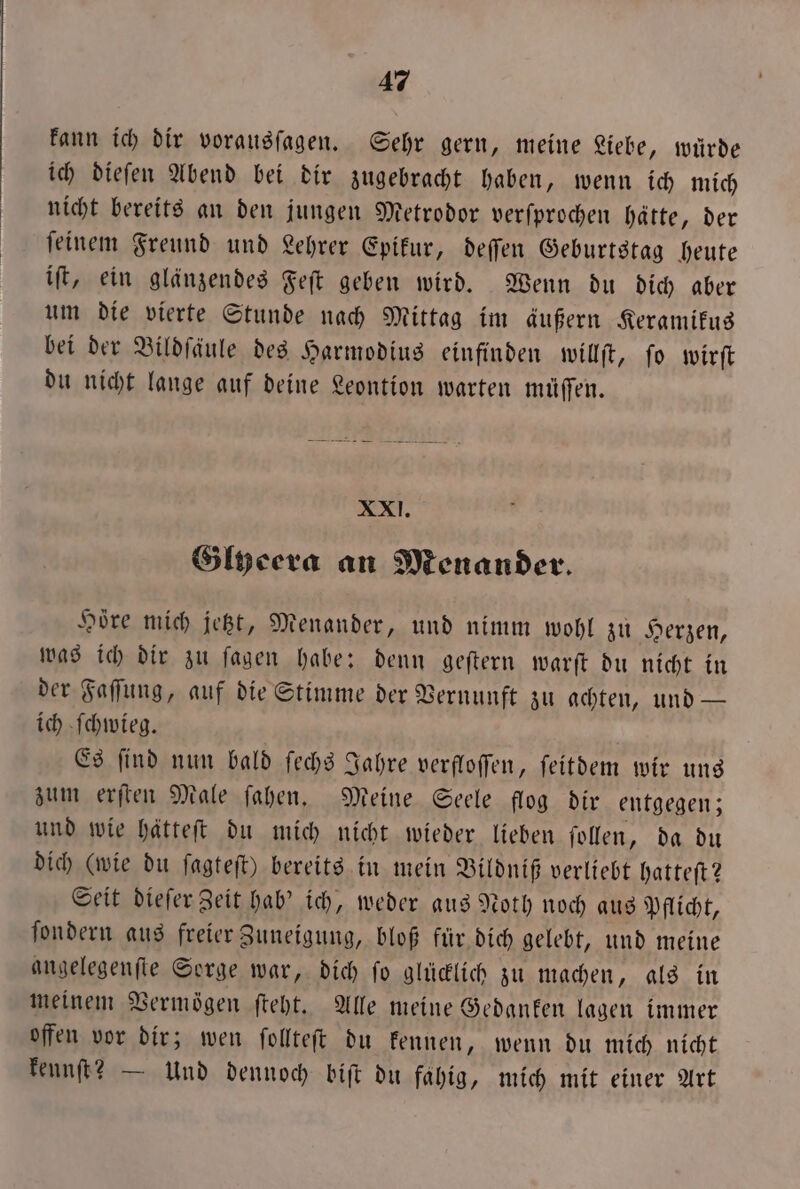 kann ich dir vorausſagen. Sehr gern, meine Liebe, würde ich dieſen Abend bei dir zugebracht haben, wenn ich mich nicht bereits an den jungen Metrodor verſprochen hätte, der ſeinem Freund und Lehrer Epikur, deſſen Geburtstag heute iſt, ein glänzendes Feſt geben wird. Wenn du dich aber um die vierte Stunde nach Mittag im äußern Keramikus bei der Bildſäule des Harmodius einfinden willſt, ſo wirſt du nicht lange auf deine Leontion warten müſſen. XXI. Glyeera an Menander. Höre mich jetzt, Menander, und nimm wohl zu Herzen, was ich dir zu ſagen habe: denn geſtern warſt du nicht in der Faſſung, auf die Stimme der Vernunft zu achten, und — ich ſchwieg. Es ſind nun bald ſechs Jahre verfloſſen, ſeitdem wir uns zum erſten Male ſahen. Meine Seele flog dir entgegen; und wie hätteſt du mich nicht wieder lieben ſollen, da du dich (wie du ſagteſt) bereits in mein Vildniß verliebt hatteſt? Seit dieſer Zeit hab' ich, weder aus Noth noch aus Pflicht, ſondern aus freier Zuneigung, bloß für dich gelebt, und meine angelegenſte Sorge war, dich ſo glücklich zu machen, als in meinem Vermögen ſteht. Alle meine Gedanken lagen immer offen vor dir; wen ſollteſt du kennen, wenn du mich nicht kennſt? — Und dennoch biſt du fähig, mich mit einer Art