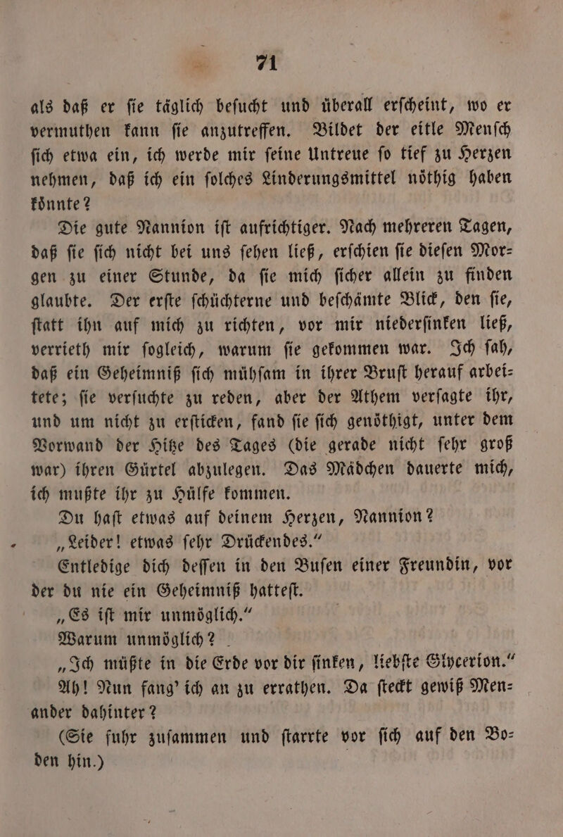 EM als daß er fie täglich beſucht und überall erſcheint, wo er vermuthen kann ſie anzutreffen. Bildet der eitle Menſch ſich etwa ein, ich werde mir ſeine Untreue ſo tief zu Herzen nehmen, daß ich ein ſolches Linderungsmittel nöthig haben koͤnnte? Die gute Nannion iſt aufrichtiger. Nach mehreren Tagen, daß fie ſich nicht bei uns ſehen ließ, erſchien fie dieſen Mor— gen zu einer Stunde, da ſie mich ſicher allein zu finden glaubte. Der erſte ſchüchterne und beſchämte Blick, den ſie, ſtatt ihn auf mich zu richten, vor mir niederſinken ließ, verrieth mir ſogleich, warum ſie gekommen war. Ich ſah, daß ein Geheimniß ſich mühſam in ihrer Bruſt herauf arbei— tete; ſie verſuchte zu reden, aber der Athem verſagte ihr, und um nicht zu erſticken, fand ſie ſich genöthigt, unter dem Vorwand der Hitze des Tages (die gerade nicht ſehr groß war) ihren Gürtel abzulegen. Das Mädchen dauerte mich, ich mußte ihr zu Hülfe kommen. Du haſt etwas auf deinem Herzen, Nannion? „Leider! etwas ſehr Drückendes.“ Entledige dich deſſen in den Buſen einer Freundin, vor der du nie ein Geheimniß hatteſt. „Es iſt mir unmöglich.“ Warum unmöglich? „Ich müßte in die Erde vor dir ſinken, liebſte Glycerion.“ Ah! Nun fang' ich an zu errathen. Da ſteckt gewiß Men⸗ ander dahinter? (Sie fuhr zuſammen und ſtarrte vor ſich auf den Bo- den hin.) f