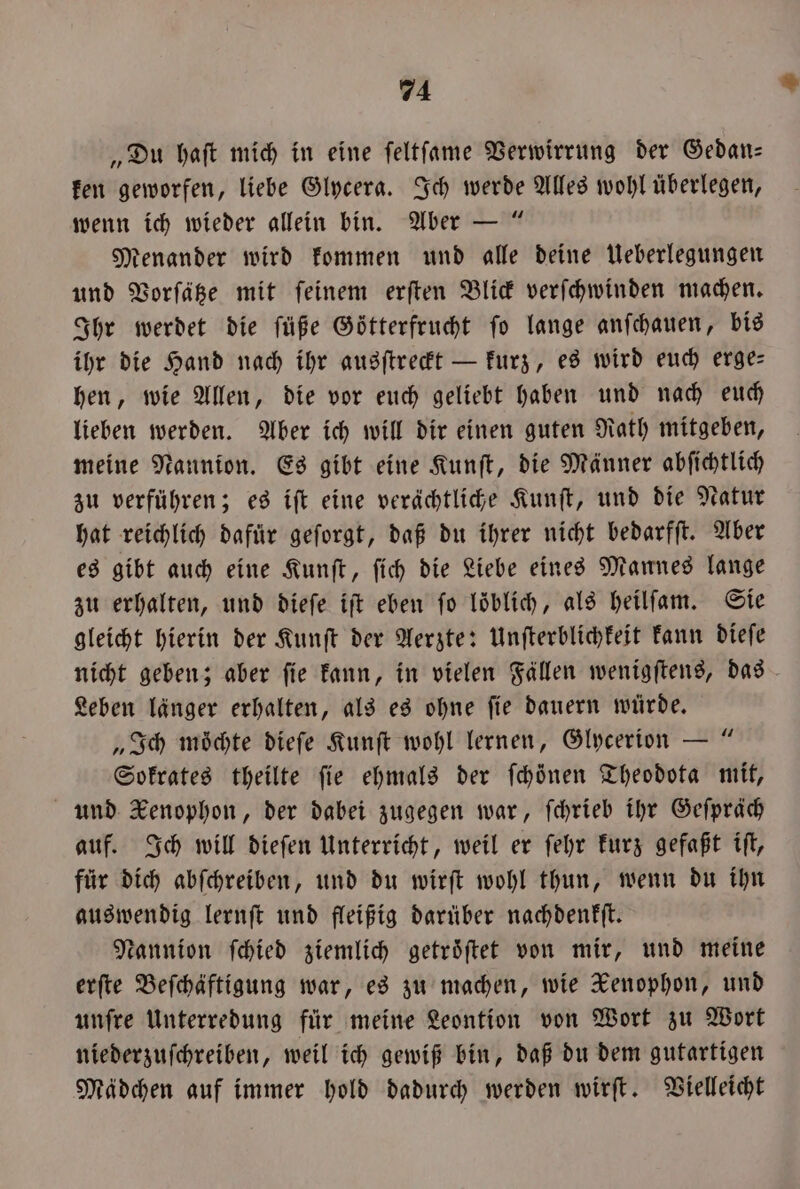 „Du haſt mich in eine ſeltſame Verwirrung der Gedan— ken geworfen, liebe Glycera. Ich werde Alles wohl überlegen, wenn ich wieder allein bin. Aber — “ tenander wird kommen und alle deine Ueberlegungen und Vorſätze mit ſeinem erſten Blick verſchwinden machen. Ihr werdet die ſüße Götterfrucht ſo lange anſchauen, bis ihr die Hand nach ihr ausſtreckt — kurz, es wird euch erge— hen, wie Allen, die vor euch geliebt haben und nach euch lieben werden. Aber ich will dir einen guten Rath mitgeben, meine Nannion. Es gibt eine Kunſt, die Männer abſichtlich zu verführen; es iſt eine verächtliche Kunſt, und die Natur hat reichlich dafür geſorgt, daß du ihrer nicht bedarfſt. Aber es gibt auch eine Kunſt, ſich die Liebe eines Mannes lange zu erhalten, und dieſe iſt eben ſo löblich, als heilſam. Sie gleicht hierin der Kunſt der Aerzte: Unſterblichkeit kann dieſe nicht geben; aber ſie kann, in vielen Fällen wenigſtens, das Leben länger erhalten, als es ohne ſie dauern würde. „Ich möchte dieſe Kunſt wohl lernen, Glycerion — “ Sokrates theilte fie ehmals der ſchöͤnen Theodota mit, und Kenophon, der dabei zugegen war, ſchrieb ihr Geſpräch auf. Ich will dieſen Unterricht, weil er ſehr kurz gefaßt iſt, für dich abſchreiben, und du wirſt wohl thun, wenn du ihn auswendig lernſt und fleißig darüber nachdenkſt. Nannion ſchied ziemlich getroͤſtet von mir, und meine erſte Beſchäftigung war, es zu machen, wie Xenophon, und unſre Unterredung für meine Leontion von Wort zu Wort niederzuſchreiben, weil ich gewiß bin, daß du dem gutartigen Mädchen auf immer hold dadurch werden wirſt. Vielleicht