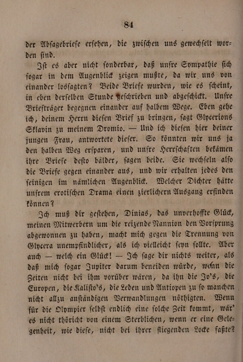 der Abſagebriefe erſehen, die zwiſchen uns gewechſelt wor— den ſind. Iſt es aber nicht ſonderbar, daß unſre Sympathie ſich ſogar in dem Augenblick zeigen mußte, da wir uns von einander losſagten? Beide Briefe wurden, wie es ſcheint, in eben derſelben Stunde geſchrieben und abgeſchickt. Unſre Briefträger begegnen einander auf halbem Wege. Eben gehe ich, deinem Herrn dieſen Brief zu bringen, ſagt Glycerions Sklavin zu meinem Dromio. — Und ich dieſen hier deiner jungen Frau, antwortete dieſer. So könnten wir uns ja den halben Weg erſparen, und unſre Herrſchaften bekämen ihre Briefe deſto bälder, ſagen beide. Sie wechſeln alſo die Briefe gegen einander aus, und wir erhalten jedes den ſeinigen im nämlichen Augenblick. Welcher Dichter hätte unſrem erotifhen Drama einen zierlichern Ausgang erfinden können? Ich muß dir geſtehen, Dinias, das unverhoffte Glück, meinen Mitwerbern um die reizende Nannion den Vorſprung abgewonnen zu haben, macht mich gegen die Trennung von Glycera unempfindlicher, als ich vielleicht ſeyn ſollte. Aber auch — welch ein Glück! — Ich ſage dir nichts weiter, als daß mich ſogar Jupiter darum beneiden würde, wenn die Zeiten nicht bei ihm vorüber wären, da ihn die Jo's, die nicht allzu anſtaͤndigen Verwandlungen nöthigten. Wenn für die Olympier ſelbſt endlich eine ſolche Zeit kommt, wär' es nicht thöricht von einem Sterblichen, wenn er eine Gele genheit, wie dieſe, nicht bei ihrer fliegenden Locke faßte? H