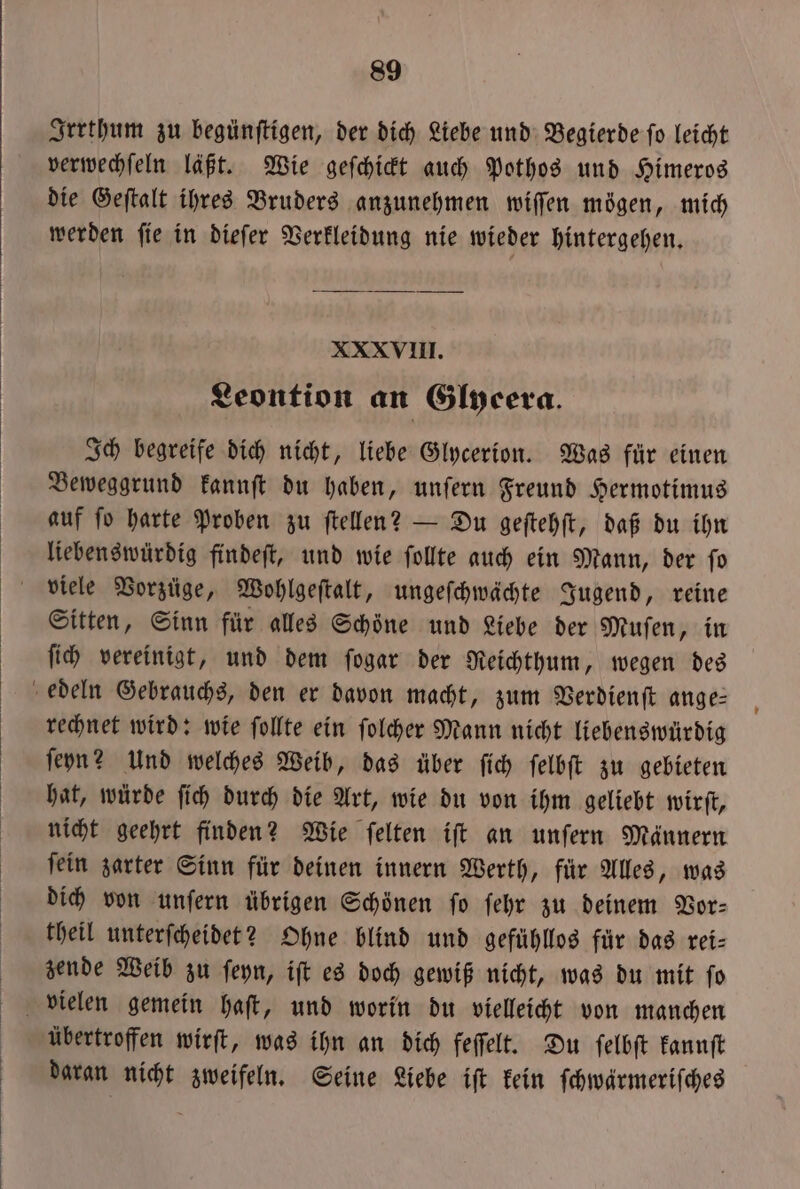 Irrthum zu begünftigen, der dich Liebe und Begierde fo leicht verwechſeln läßt. Wie geſchickt auch Pothos und Himeros die Geſtalt ihres Bruders anzunehmen wiſſen mögen, mich werden ſie in dieſer Verkleidung nie wieder hintergehen. XXXVIII. Leontion an Glyeera. Ich begreife dich nicht, liebe Glycerion. Was für einen Beweggrund kannſt du haben, unſern Freund Hermotimus auf ſo harte Proben zu ſtellen? — Du geſtehſt, daß du ihn liebenswürdig findeſt, und wie ſollte auch ein Mann, der ſo viele Vorzüge, Wohlgeſtalt, ungeſchwächte Jugend, reine Sitten, Sinn für alles Schöne und Liebe der Muſen, in ſich vereinigt, und dem ſogar der Reichthum, wegen des rechnet wird: wie ſollte ein ſolcher Mann nicht liebenswürdig ſeyn? Und welches Weib, das über ſich ſelbſt zu gebieten hat, würde ſich durch die Art, wie du von ihm geliebt wirft, nicht geehrt finden? Wie felten ift an unſern Männern ſein zarter Sinn für deinen innern Werth, für Alles, was dich von unſern übrigen Schönen fo ſehr zu deinem Vor⸗ theil unterſcheidet? Ohne blind und gefühllos für das rei— zende Weib zu ſeyn, iſt es doch gewiß nicht, was du mit ſo übertroffen wirſt, was ihn an dich feſſelt. Du ſelbſt kannſt daran nicht zweifeln. Seine Liebe iſt kein ſchwärmeriſches