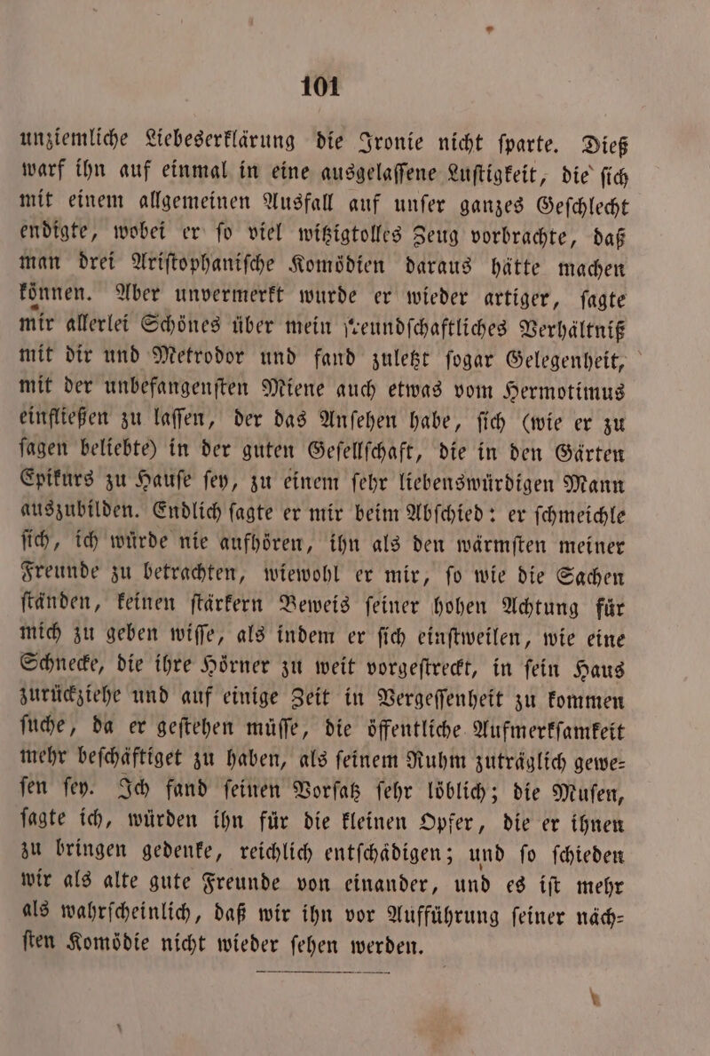 unziemliche Liebeserklärung die Ironie nicht ſparte. Dieß warf ihn auf einmal in eine ausgelaſſene Luſtigkeit, die ſich mit einem allgemeinen Ausfall auf unſer ganzes Geſchlecht endigte, wobei er ſo viel witzigtolles Zeug vorbrachte, daß man drei Ariſtophaniſche Komödien daraus hätte machen konnen. Aber unvermerkt wurde er wieder artiger, ſagte mir allerlei Schönes über mein ſreundſchaftliches Verhältniß mit dir und Metrodor und fand zuletzt ſogar Gelegenheit, mit der unbefangenſten Miene auch etwas vom Hermotimus einfließen zu laſſen, der das Anſehen habe, ſich (wie er zu ſagen beliebte) in der guten Geſellſchaft, die in den Gärten Epikurs zu Hauſe ſey, zu einem ſehr liebenswürdigen Mann auszubilden. Endlich ſagte er mir beim Abſchied: er ſchmeichle ſich, ich würde nie aufhoͤren, ihn als den wärmſten meiner Freunde zu betrachten, wiewohl er mir, ſo wie die Sachen ftänden, keinen ſtärkern Beweis feiner hohen Achtung fuͤr mich zu geben wiſſe, als indem er ſich einſtweilen, wie eine Schnecke, die ihre Hoͤrner zu weit vorgeſtreckt, in ſein Haus zurückziehe und auf einige Zeit in Vergeſſenheit zu kommen ſuche, da er geſtehen muͤſſe, die öffentliche. Aufmerkſamkeit mehr beſchaͤftiget zu haben, als feinem Ruhm zuträglich gewe— fen ſey. Ich fand feinen Vorſatz ſehr loͤblich; die Muſen, fagte ich, würden ihn für die kleinen Opfer, die er ihnen zu bringen gedenke, reichlich entſchaͤdigen; und ſo ſchieden wir als alte gute Freunde von einander, und es iſt mehr als wahrſcheinlich, daß wir ihn vor Aufführung ſeiner näch⸗ ſten Komödie nicht wieder ſehen werden.