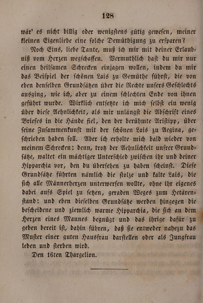 wär' es nicht billig oder wenigſtens gütig geweſen, meiner kleinen Eigenliebe eine ſolche Demüthigung zu erſparen? Noch Eins, liebe Tante, muß ich mir mit deiner Erlaub— niß vom Herzen wegſchaffen. Vermuthlich haſt du mir nur einen heilſamen Schrecken einjagen wollen, indem du mir das Beiſpiel der ſchönen Lais zu Gemüthe führſt, die von eben denſelben Grundſätzen über die Rechte unſers Geſchlechts ausging, wie ich, aber zu einem ſchlechten Ende von ihnen geführt wurde. Wirklich entſetzte ich mich ſelbſt ein wenig über dieſe Aehnlichkeit, als mir unlängſt die Abſchrift eines Briefes in die Hände fiel, den der berühmte Ariſtipp, über ſeine Zuſammenkunft mit der ſchönen Lais zu Aegina, ge— ſchrieben haben ſoll. Aber ich erholte mich bald wieder von meinem Schrecken: denn, trotz der Aehnlichkeit unſrer Grund— ſätze, waltet ein mächtiger Unterſchied zwiſchen ihr und deiner Hipparchia vor, den du überſehen zu haben ſcheinſt. Dieſe Grundſätze führten nämlich die ſtolze und kalte Lais, die ſich alle Männerherzen unterwerfen wollte, ohne ihr eigenes dabei aufs Spiel zu ſetzen, geraden Weges zum Hetären— ſtand: und eben dieſelben Grundſätze werden hingegen die beſcheidene und ziemlich warme Hipparchia, die ſich an dem Herzen eines Mannes begnügt und das ihrige dafür zu geben bereit iſt, dahin führen, daß ſie entweder nahezu das Muſter einer guten Hausfrau darſtellen oder als Jungfrau leben und ſterben wird. |