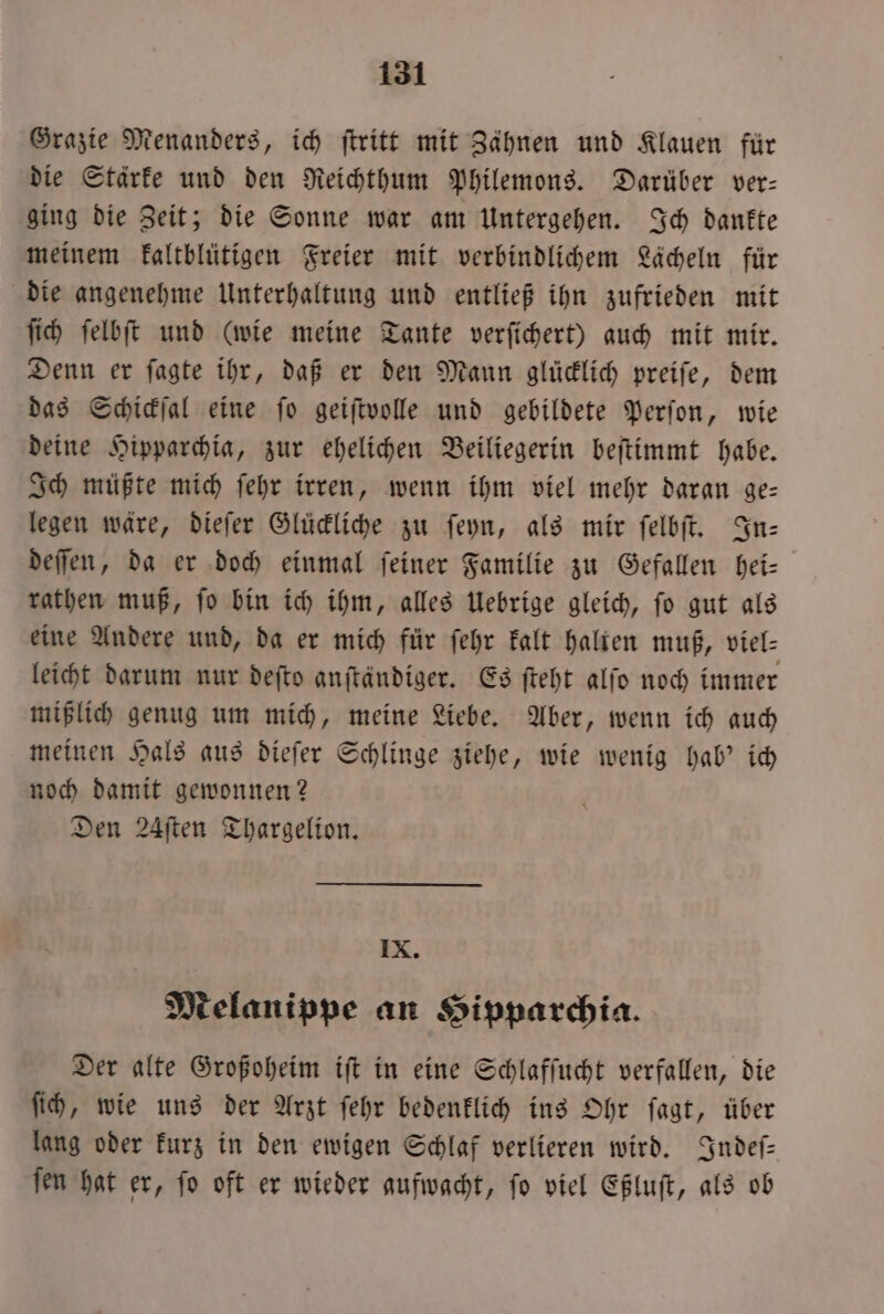 Grazie Menanders, ich ſtritt mit Zähnen und Klauen für die Stärke und den Reichthum Philemons. Darüber ver— ging die Zeit; die Sonne war am Untergehen. Ich dankte meinem kaltblütigen Freier mit verbindlichem Lächeln für die angenehme Unterhaltung und entließ ihn zufrieden mit ſich ſelbſt und (wie meine Tante verſichert) auch mit mir. Denn er ſagte ihr, daß er den Mann glücklich preiſe, dem das Schickſal eine ſo geiſtvolle und gebildete Perſon, wie deine Hipparchia, zur ehelichen Beiliegerin beſtimmt habe. Ich müßte mich ſehr irren, wenn ihm viel mehr daran ge— legen wäre, dieſer Glückliche zu ſeyn, als mir ſelbſt. In— deſſen, da er doch einmal ſeiner Familie zu Gefallen hei— rathen muß, ſo bin ich ihm, alles Uebrige gleich, ſo gut als eine Andere und, da er mich für ſehr kalt halten muß, viel— leicht darum nur deſto anftändiger. Es ſteht alſo noch immer mißlich genug um mich, meine Liebe. Aber, wenn ich auch meinen Hals aus dieſer Schlinge ziehe, wie wenig hab' ich noch damit gewonnen? Den 24ften Thargelion. IX. Melanippe an Hipparchia. Der alte Großoheim iſt in eine Schlafſucht verfallen, die ſich, wie uns der Arzt ſehr bedenklich ins Ohr ſagt, über lang oder kurz in den ewigen Schlaf verlieren wird. Indeſ— ſen hat er, ſo oft er wieder aufwacht, ſo viel Eßluſt, als ob