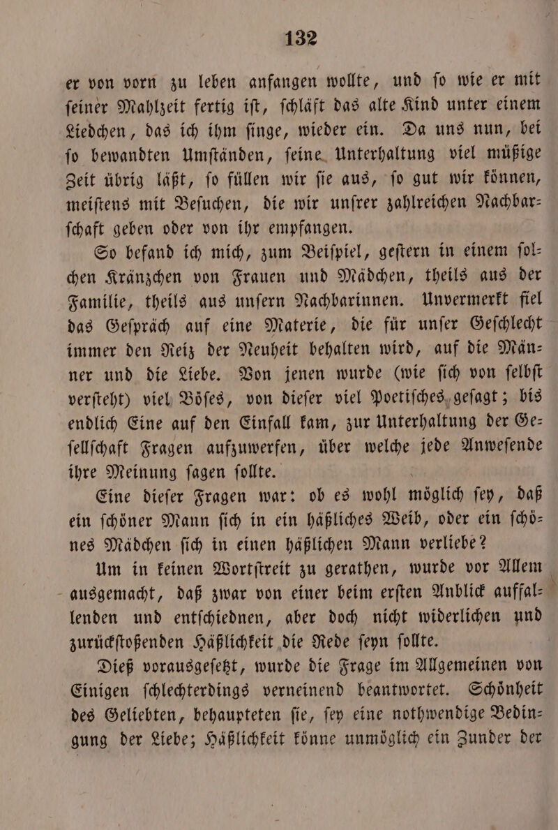 er von vorn zu leben anfangen wollte, und fo wie er mit feiner Mahlzeit fertig ift, fchläft das alte Kind unter einem Liedchen, das ich ihm ſinge, wieder ein. Da uns nun, bei ſo bewandten Umſtänden, ſeine Unterhaltung viel müßige Zeit übrig läßt, ſo füllen wir ſie aus, ſo gut wir können, meiſtens mit Beſuchen, die wir unſrer zahlreichen Nachbar— ſchaft geben oder von ihr empfangen. So befand ich mich, zum Beiſpiel, geſtern in einem ſol— chen Kränzchen von Frauen und Mädchen, theils aus der Familie, theils aus unſern Nachbarinnen. Unvermerkt fiel das Geſpräch auf eine Materie, die für unſer Geſchlecht immer den Reiz der Neuheit behalten wird, auf die Män— ner und die Liebe. Von jenen wurde (wie ſich von ſelbſt verſteht) viel Böfes, von dieſer viel Poetiſches geſagt; bis endlich Eine auf den Einfall kam, zur Unterhaltung der Ge— ſellſchaft Fragen aufzuwerfen, über welche jede Anweſende ihre Meinung ſagen ſollte. Eine dieſer Fragen war: ob es wohl ball ſey, daß ein ſchöner Mann ſich in ein häßliches Weib, oder ein ſchöoͤ— nes Mädchen ſich in einen häßlichen Mann verliebe? Um in keinen Wortſtreit zu gerathen, wurde vor Allem ausgemacht, daß zwar von einer beim erſten Anblick auffal— N lenden und entſchiednen, aber doch nicht widerlichen und zurückſtoßenden Häßlichkeit die Rede ſeyn ſollte. Dieß vorausgeſetzt, wurde die Frage im Allgemeinen von Einigen ſchlechterdings verneinend beantwortet. Schoͤnheit des Geliebten, behaupteten ſie, ſey eine nothwendige Bedin— gung der Liebe; Häßlichkeit könne unmöglich ein Zunder der