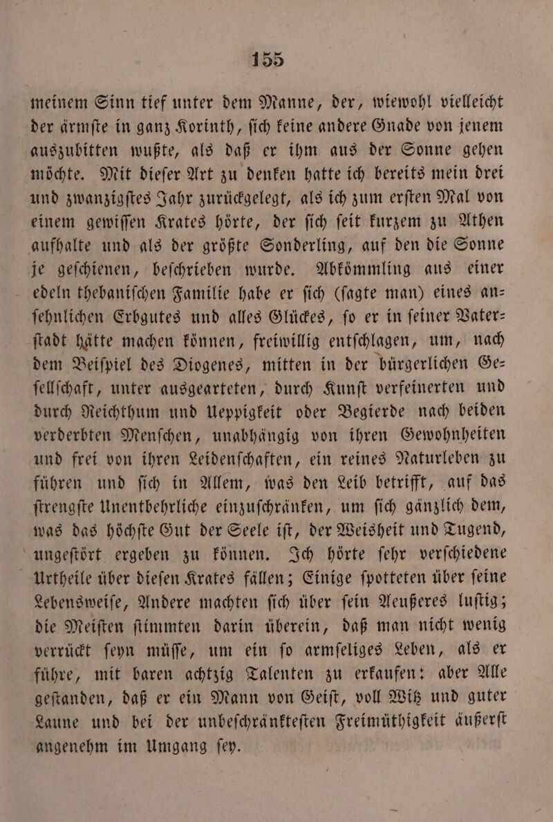 meinem Sinn tief unter dem Manne, der, wiewohl vielleicht der ärmſte in ganz Korinth, ſich keine andere Gnade von jenem auszubitten wußte, als daß er ihm aus der Sonne gehen möchte. Mit dieſer Art zu denken hatte ich bereits mein drei und zwanzigſtes Jahr zurückgelegt, als ich zum erſten Mal von einem gewiſſen Krates hörte, der ſich ſeit kurzem zu Athen aufhalte und als der größte Sonderling, auf den die Sonne je geſchienen, beſchrieben wurde. Abkömmling aus einer edeln thebaniſchen Familie habe er ſich (ſagte man) eines an— ſehnlichen Erbgutes und alles Glückes, ſo er in ſeiner Vater— ſtadt hätte machen können, freiwillig entſchlagen, um, nach dem Beiſpiel des Diogenes, mitten in der bürgerlichen Ge— ſellſchaft, unter ausgearteten, durch Kunſt verfeinerten und durch Reichthum und Ueppigkeit oder Begierde nach beiden verderbten Menſchen, unabhängig von ihren Gewohnheiten und frei von ihren Leidenſchaften, ein reines Naturleben zu führen und ſich in Allem, was den Leib betrifft, auf das ſtrengſte Unentbehrliche einzuſchränken, um ſich gänzlich dem, was das höchſte Gut der Seele iſt, der Weisheit und Tugend, ungeſtört ergeben zu können. Ich hörte ſehr verſchiedene Urtheile über dieſen Krates fällen; Einige ſpotteten über feine Lebensweiſe, Andere machten ſich über ſein Aeußeres luſtig; die Meiſten ſtimmten darin überein, daß man nicht wenig verrückt ſeyn müſſe, um ein ſo armſeliges Leben, als er führe, mit baren achtzig Talenten zu erkaufen: aber Alle geſtanden, daß er ein Mann von Geiſt, voll Witz und guter Laune und bei der unbeſchränkteſten Freimüthigkeit äußert angenehm im Umgang ſey.