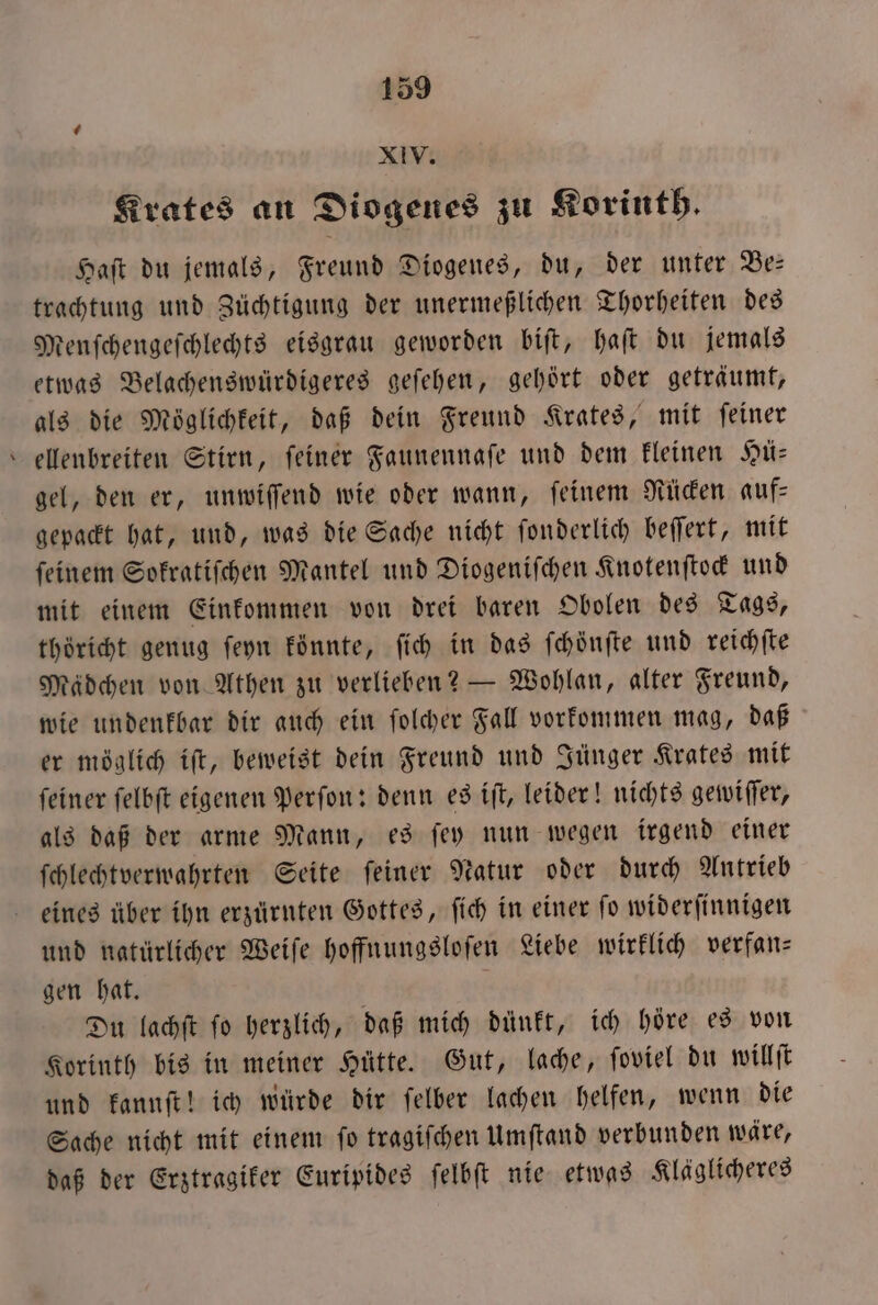 XIV. Krates an Diogenes zu Korinth. Haſt du jemals, Freund Diogenes, du, der unter Be— trachtung und Züchtigung der unermeßlichen Thorheiten des Menſchengeſchlechts eisgrau geworden biſt, haſt du jemals etwas Belachenswürdigeres geſehen, gehört oder geträumt, als die Möglichkeit, daß dein Freund Krates, mit feiner ellenbreiten Stirn, feiner Faunennaſe und dem kleinen Hü— gel, den er, unwiſſend wie oder wann, ſeinem Rücken auf⸗ gepackt hat, und, was die Sache nicht ſonderlich beſſert, mit feinem Sokratiſchen Mantel und Diogeniſchen Knotenſtock und mit einem Einkommen von drei baren Obolen des Tags, thöricht genug ſeyn könnte, ſich in das ſchönſte und reichſte Mädchen von Athen zu verlieben? — Wohlan, alter Freund, wie undenkbar dir auch ein ſolcher Fall vorkommen mag, daß er möglich iſt, beweist dein Freund und Jünger Krates mit feiner felbft eigenen Perſon: denn es iſt, leider! nichts gewiffer, als daß der arme Mann, es ſey nun wegen irgend einer ſchlechtverwahrten Seite ſeiner Natur oder durch Antrieb eines über ihn erzürnten Gottes, ſich in einer ſo widerſinnigen und natürlicher Weiſe hoffnungsloſen Liebe wirklich verfan— gen hat. 5 Du lachſt ſo herzlich, daß mich dünkt, ich höre es von Korinth bis in meiner Hütte. Gut, lache, ſoviel du willſt und kannſt! ich würde dir ſelber lachen helfen, wenn die Sache nicht mit einem ſo tragiſchen Umſtand verbunden wäre, daß der Erztragiker Euripides ſelbſt nie etwas Kläglicheres