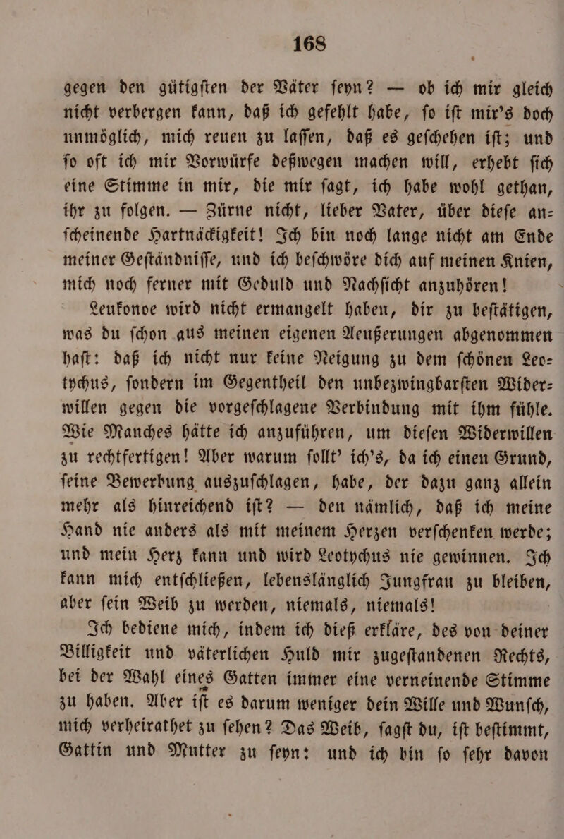 gegen den gütigften der Väter ſeyn? — ob ich mir gleich nicht verbergen kann, daß ich gefehlt habe, ſo iſt mir's doch unmöglich, mich reuen zu laſſen, daß es geſchehen iſt; und ſo oft ich mir Vorwürfe deßwegen machen will, erhebt ſich eine Stimme in mir, die mir ſagt, ich habe wohl gethan, ihr zu folgen. — Zürne nicht, lieber Vater, über dieſe an— ſcheinende Hartnäckigkeit! Ich bin noch lange nicht am Ende meiner Geſtändniſſe, und ich beſchwöre dich auf meinen Knien, mich noch ferner mit Geduld und Nachſicht anzuhören! Leukonde wird nicht ermangelt haben, dir zu beſtätigen, was du ſchon aus meinen eigenen Aeußerungen abgenommen haſt: daß ich nicht nur keine Neigung zu dem ſchönen Leo— tychus, ſondern im Gegentheil den unbezwingbarſten Wider— willen gegen die vorgeſchlagene Verbindung mit ihm fühle. Wie Manches hätte ich anzuführen, um dieſen Widerwillen zu rechtfertigen! Aber warum ſollt' ich's, da ich einen Grund, ſeine Bewerbung auszuſchlagen, habe, der dazu ganz allein mehr als hinreichend iſt? — den nämlich, daß ich meine Hand nie anders als mit meinem Herzen verſchenken werde; und mein Herz kann und wird Leotychus nie gewinnen. Ich kann mich entſchließen, lebenslänglich Jungfrau zu bleiben, aber ſein Weib zu werden, niemals, niemals! Ich bediene mich, indem ich dieß erkläre, des von deiner Billigkeit und väterlichen Huld mir zugeſtandenen Rechts, bei der Wahl eines Gatten immer eine verneinende Stimme zu haben. Aber iſt es darum weniger dein Wille und Wunſch, mich verheirathet zu ſehen? Das Weib, ſagſt du, iſt beſtimmt, Gattin und Mutter zu ſeyn: und ich bin ſo ſehr davon