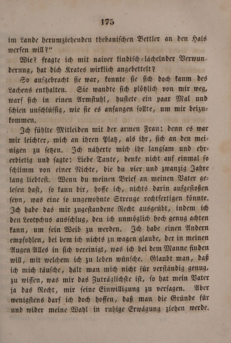 im Lande herumziehenden thebaniſchen Bettler an den Hals werfen will?“ f Wie? fragte ich mit naiver kindiſch-lächelnder Verwun⸗ derung, hat dich Krates wirklich angebettelt? So aufgebracht ſie war, konnte ſie ſich doch kaum des Lachens enthalten. Sie wandte ſich plötzlich von mir weg, warf ſich in einen Armſtuhl, huſtete ein paar Mal und ſchien unſchlüſſig, wie ſie es anfangen ſollte, um mir beizu— kommen. Ich fühlte Mitleiden mit der armen Frau: denn es war mir leichter, mich an ihren Platz, als ihr, ſich an den mei— nigen zu ſetzen. Ich näherte mich ihr langſam und ehr— erbietig und ſagte: Liebe Tante, denke nicht auf einmal ſo ſchlimm von einer Nichte, die du vier und zwanzig Jahre lang liebteſt. Wenn du meinen Brief an meinen Vater ge— leſen haſt, ſo kann dir, hoffe ich, nichts darin aufgeſtoßen ſeyn, was eine ſo ungewohnte Strenge rechtfertigen könnte. Ich habe das mir zugeftandene Recht ausgeübt, indem ich den Leotychus ausſchlug, den ich unmöglich hoch genug achten kann, um ſein Weib zu werden. Ich habe einen Andern empfohlen, bei bem ich nichts zu wagen glaube, der in meinen Augen Alles in ſich vereinigt, was ich bei dem Manne finden will, mit welchem ich zu leben wünſche. Glaubt man, daß ich mich täuſche, hält man mich nicht für verſtändig genug, zu wiſſen, was mir das Zuträglichſte iſt, ſo hat mein Vater ja das Recht, mir ſeine Einwilligung zu verſagen. Aber wenigſtens darf ich doch hoffen, daß man die Gründe für und wider meine Wahl in ruhige Erwägung ziehen werde.