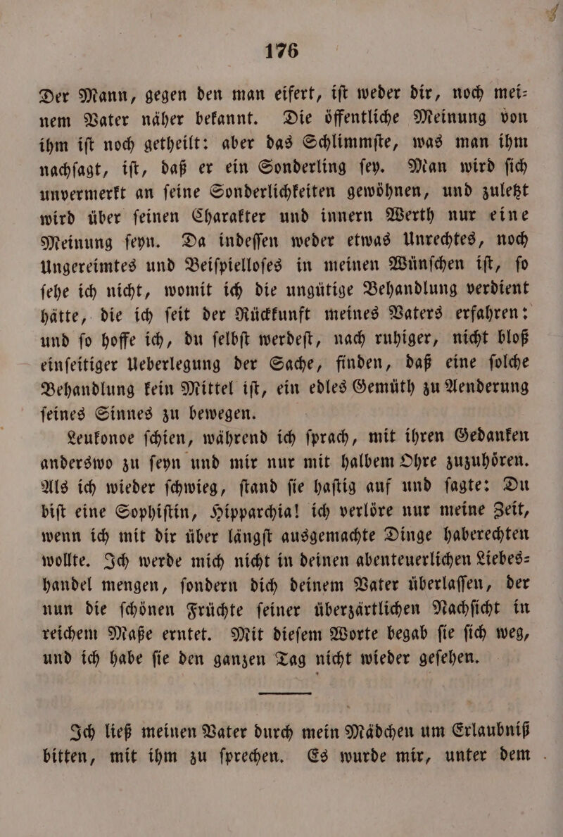 Der Mann, gegen den man eifert, ift weder dir, noch mei- nem Vater näher bekannt. Die öffentliche Meinung von ihm iſt noch getheilt: aber das Schlimmſte, was man ihm nachſagt, iſt, daß er ein Sonderling ſey. Man wird ſich unvermerkt an ſeine Sonderlichkeiten gewöhnen, und zuletzt wird über ſeinen Charakter und innern Werth nur eine Meinung ſeyn. Da indeſſen weder etwas Unrechtes, noch Ungereimtes und Beiſpielloſes in meinen Wünfchen iſt, fo ſehe ich nicht, womit ich die ungütige Behandlung verdient hätte, die ich ſeit der Rückkunft meines Vaters erfahren: und ſo hoffe ich, du ſelbſt werdeſt, nach ruhiger, nicht bloß einſeitiger Ueberlegung der Sache, finden, daß eine ſolche Behandlung kein Mittel iſt, ein edles Gemüth zu Aenderung ſeines Sinnes zu bewegen. Leukondoe ſchien, während ich ſprach, mit ihren Gedanken anderswo zu ſeyn und mir nur mit halbem Ohre zuzuhoͤren. Als ich wieder ſchwieg, ſtand ſie haſtig auf und ſagte: Du biſt eine Sophiſtin, Hipparchia! ich verlöre nur meine Zeit, wenn ich mit dir über längſt ausgemachte Dinge haberechten wollte. Ich werde mich nicht in deinen abenteuerlichen Liebes handel mengen, ſondern dich deinem Vater überlaſſen, der nun die ſchönen Früchte feiner überzärtlichen Nachſicht in reichem Maße erntet. Mit dieſem Worte begab ſie ſich weg, und ich habe ſie den ganzen Tag nicht wieder geſehen. Ich ließ meinen Vater durch mein Mädchen um Erlaubniß