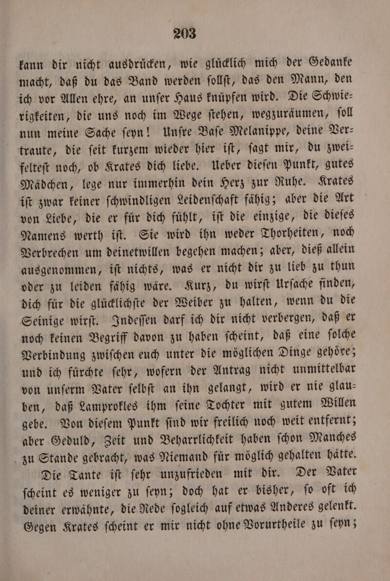 kann dir nicht ausdrücken, wie glücklich mich der Gedanke macht, daß du das Band werden ſollſt, das den Mann, den ich vor Allen ehre, an unſer Haus knüpfen wird. Die Schwie⸗ rigkeiten, die uns noch im Wege ſtehen, wegzurdumen, ſoll nun meine Sache ſeyn! Unſre Baſe Melanippe, deine Ver— traute, die ſeit kurzem wieder hier iſt, ſagt mir, du zwei⸗ felteſt noch, ob Krates dich liebe. Ueber dieſen Punkt, gutes Mädchen, lege nur immerhin dein Herz zur Ruhe. Krates iſt zwar keiner ſchwindligen Leidenſchaft fähig; aber die Art von Liebe, die er für dich fühlt, iſt die einzige, die dieſes Namens werth iſt. Sie wird ihn weder Thorheiten, noch Verbrechen um deinetwillen begehen machen; aber, dieß allein ausgenommen, iſt nichts, was er nicht dir zu lieb zu thun oder zu leiden fähig wäre. Kurz, du wirſt Urſache finden, dich für die glücklichſte der Weiber zu halten, wenn du die Seinige wirſt. Indeſſen darf ich dir nicht verbergen, daß er noch keinen Begriff davon zu haben ſcheint, daß eine ſolche Verbindung zwiſchen euch unter die möglichen Dinge gehoͤre; und ich fürchte ſehr, wofern der Antrag nicht unmittelbar von unſerm Vater ſelbſt an ihn gelangt, wird er nie glau— ben, daß Lamprokles ihm ſeine Tochter mit gutem Willen gebe. Von dieſem Punkt ſind wir freilich noch weit entfernt; aber Geduld, Zeit und Beharrlichkeit haben ſchon Manches zu Stande gebracht, was Niemand für möglich gehalten hätte. Die Tante iſt ſehr unzufrieden mit dir. Der Vater ſcheint es weniger zu ſeyn; doch hat er bisher, ſo oft ich deiner erwähnte, die Rede ſogleich auf etwas Anderes gelenkt. Gegen Krates ſcheint er mir nicht ohne Vorurtheile zu ſeyn;