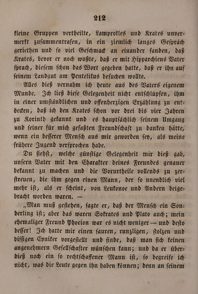 kleine Gruppen vertheilte, Lamprokles und Krates unver— merkt zuſammentrafen, in ein ziemlich langes Geſpräch geriethen und ſo viel Geſchmack an einander fanden, daß Krates, bevor er noch wußte, daß er mit Hipparchiens Vater ſprach, dieſem ſchon das Wort gegeben hatte, daß er ihn 850 ſeinem Landgut am Pentelikus beſuchen wollte. Alles dieß vernahm ich heute aus des Vaters eigenem Munde. Ich ließ dieſe Gelegenheit nicht entfchlüpfen, ihm in einer umſtändlichen und offenherzigen Erzählung zu ent— decken, daß ich den Krates ſchon vor drei bis vier Jahren zu Korinth gekannt und es hauptſächlich ſeinem Umgang und ſeiner für mich gefaßten Freundſchaft zu danken hätte, wenn ein beſſerer Menſch aus mir geworden ſey, als meine frühere Jugend verſprochen habe. Du ſiehſt, welche günſtige Gelegenheit mir dieß gab, unſern Vater mit den Charakter deines Freundes genauer bekannt zu machen und die Vorurtheile vollends zu zer— ſtreuen, die ihm gegen einen Mann, der ſo unendlich viel mehr iſt, als er ſcheint, von Leukonde und Andern beige⸗ bracht worden waren. — „Man muß geſtehen, ſagte er, daß der Menſch ein Son— derling iſt; aber das waren Sokrates und Plato auch; mein ehemaliger Freund Phocion war es nicht weniger — und deſto beſſer! Ich hatte mir einen ſauren, runzligen, ſtolzen und biſſigen Cyniker vorgeſtellt und finde, daß man ſich keinen angenehmern Geſellſchafter wünſchen kann; und da er über— dieß noch ein ſo rechtſchaffener Mann iſt, ſo begreife ich nicht, was die Leute gegen ihn haben können; denn an ſeinem