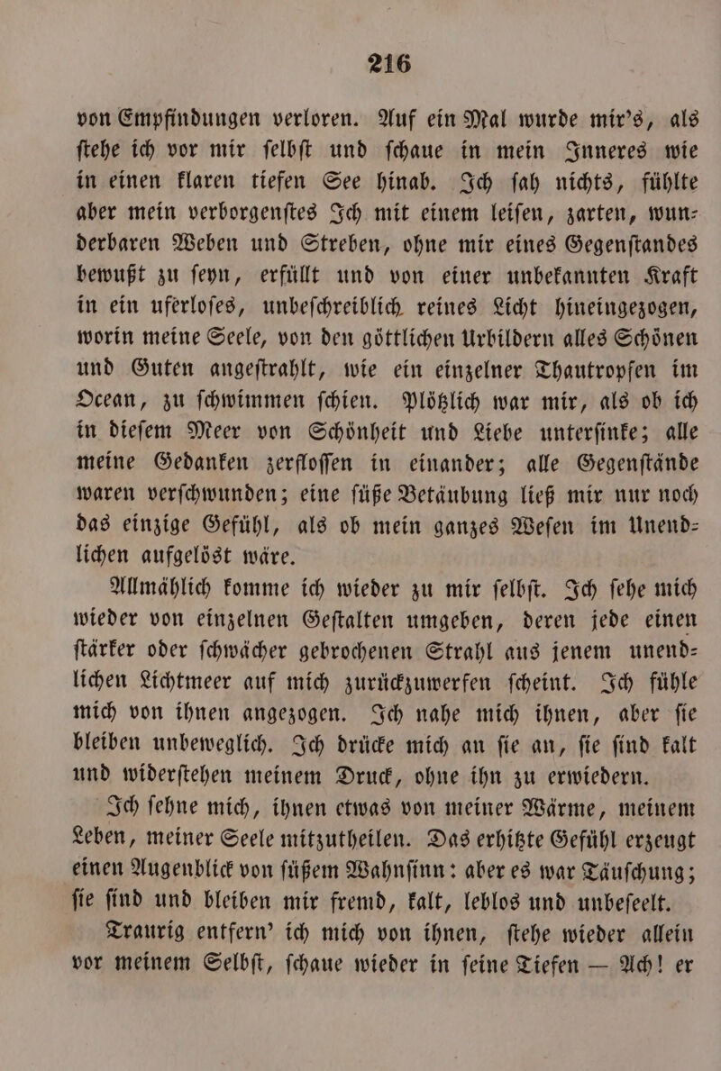 von Empfindungen verloren. Auf ein Mal wurde mir's, als ſtehe ich vor mir ſelbſt und ſchaue in mein Inneres wie in einen klaren tiefen See hinab. Ich ſah nichts, fühlte aber mein verborgenſtes Ich mit einem leiſen, zarten, wun⸗ derbaren Weben und Streben, ohne mir eines Gegenſtandes bewußt zu ſeyn, erfüllt und von einer unbekannten Kraft in ein uferloſes, unbeſchreiblich reines Licht hineingezogen, worin meine Seele, von den göttlichen Urbildern alles Schoͤnen und Guten angeſtrahlt, wie ein einzelner Thautropfen im Ocean, zu ſchwimmen ſchien. Plötzlich war mir, als ob ich in dieſem Meer von Schönheit und Liebe unterſinke; alle meine Gedanken zerfloſſen in einander; alle Gegenſtände waren verſchwunden; eine ſüße Betäubung ließ mir nur noch das einzige Gefühl, als ob mein ganzes Weſen im Unend— lichen aufgelöst wäre. Allmählich komme ich wieder zu mir ſelbſt. Ich ſehe mich wieder von einzelnen Geſtalten umgeben, deren jede einen ſtärker oder ſchwächer gebrochenen Strahl aus jenem unend— lichen Lichtmeer auf mich zurückzuwerfen ſcheint. Ich fühle mich von ihnen angezogen. Ich nahe mich ihnen, aber ſie bleiben unbeweglich. Ich drücke mich an ſie an, ſie ſind kalt und widerſtehen meinem Druck, ohne ihn zu erwiedern. Ich ſehne mich, ihnen etwas von meiner Wärme, meinem Leben, meiner Seele mitzutheilen. Das erhitzte Gefühl erzeugt einen Augenblick von ſüßem Wahnſinn: aber es war Tauſchung; ſie ſind und bleiben mir fremd, kalt, leblos und unbeſeelt. Traurig entfern' ich mich von ihnen, ſtehe wieder allein vor meinem Selbſt, ſchaue wieder in ſeine Tiefen — Ach! er