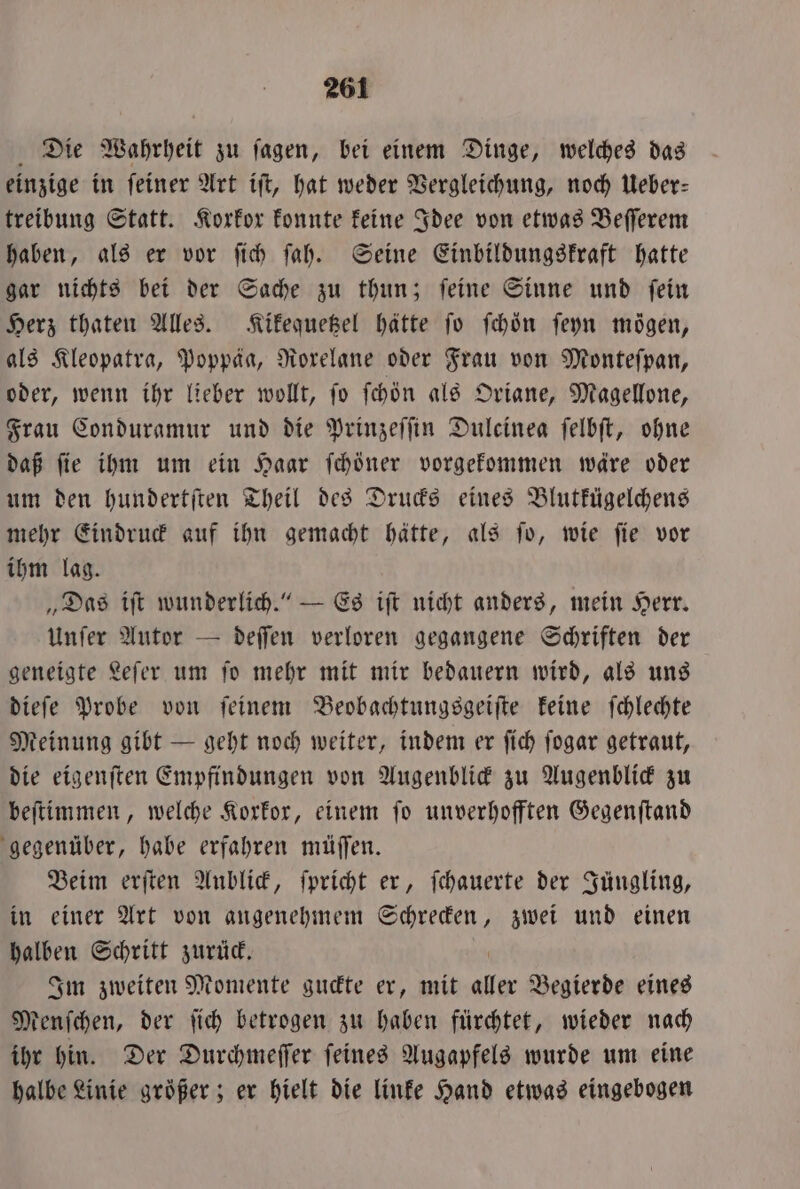 Die Wahrheit zu jagen, bei einem Dinge, welches das einzige in feiner Art iſt, hat weder Vergleichung, noch Ueber: treibung Statt. Korkor konnte keine Idee von etwas Beſſerem haben, als er vor ſich ſah. Seine Einbildungskraft hatte gar nichts bei der Sache zu thun; ſeine Sinne und ſein Herz thaten Alles. Kikequetzel hätte jo ſchoͤn ſeyn mögen, als Kleopatra, Poppäa, Norelane oder Frau von Monteſpan, oder, wenn ihr lieber wollt, ſo ſchön als Oriane, Magellone, Frau Conduramur und die Prinzeſſin Dulcinea ſelbſt, ohne daß ſie ihm um ein Haar ſchöner vorgekommen wäre oder um den hundertſten Theil des Drucks eines Blutkügelchens mehr Eindruck auf ihn gemacht hätte, als ſo, wie ſie vor ihm lag. „Das iſt wunderlich.“ — Es iſt nicht anders, mein Herr. Unſer Autor — deſſen verloren gegangene Schriften der geneigte Leſer um ſo mehr mit mir bedauern wird, als uns dieſe Probe von ſeinem Beobachtungsgeiſte keine ſchlechte Meinung gibt — geht noch weiter, indem er ſich ſogar getraut, die eigenſten Empfindungen von Augenblick zu Augenblick zu beſtimmen, welche Korkor, einem fo unverhofften Gegenſtand gegenüber, habe erfahren müſſen. Beim erſten Anblick, ſpricht er, ſchauerte der Jüngling, in einer Art von angenehmem Schrecken, zwei und einen halben Schritt zurück. Im zweiten Momente guckte er, mit 17 5 Begierde eines Menſchen, der ſich betrogen zu haben fürchtet, wieder nach ihr hin. Der Durchmeſſer ſeines Augapfels wurde um eine halbe Linie größer ; er hielt die linke Hand etwas eingebogen