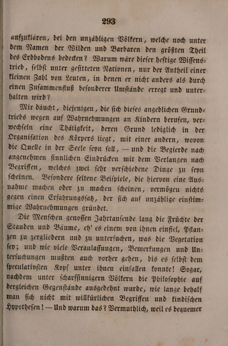 aufzuklären, bei den unzähligen Völkern, welche noch unter dem Namen der Wilden und Barbaren den größten Theil des Erdbodens bedecken? Warum wäre dieſer heftige Wiſſens⸗ trieb, ſelbſt unter geſitteten Nationen, nur der Antheil einer kleinen Zahl von Leuten, in denen er nicht anders als durch einen Zuſammenfluß beſonderer Umſtände erregt und unter— halten wird? | Mir däucht, diejenigen, die ſich dieſes angeblichen Grund— triebs wegen auf Wahrnehmungen an Kindern berufen, ver: wechſeln eine Thaͤtigkeit, deren Grund lediglich in der Otrganiſation des Körpers liegt, mit einer andern, wovon die Quelle in der Seele ſeyn ſoll, — und die Begierde nach angenehmen ſinnlichen Eindrücken mit dem Verlangen nach Begriffen, welches zwei ſehr verſchiedene Dinge zu ſeyn ſcheinen. Beſondere ſeltene Beiſpiele, die hiervon eine Aus— nahme machen oder zu machen ſcheinen, vermoͤgen nichts gegen einen Erfahrungsſatz, der ſich auf unzählige einſtim— mige Wahrnehmungen gründet. Die Menſchen genoſſen Jahrtauſende lang die Früchte der Stauden und Bäume, eh' es einem von ihnen einfiel, Pflan⸗ 5 zen zu zergliedern und zu unterſuchen, was die Vegetation ſey ; und wie viele Veranlaſſungen, Bemerkungen und In: terſuchungen mußten auch vorher gehen, bis es ſelbſt dem ſpeculativſten Kopf unter ihnen einfallen konnte! Sogar, nachdem unter ſcharfſinnigern Völkern die Philoſophie auf dergleichen Gegenſtände ausgedehnt wurde, wie lange behalf man ſich nicht mit willkurlichen Begriffen und kindiſchen Hypotheſen! — Und warum das? Vermuthlich, weil es bequemer