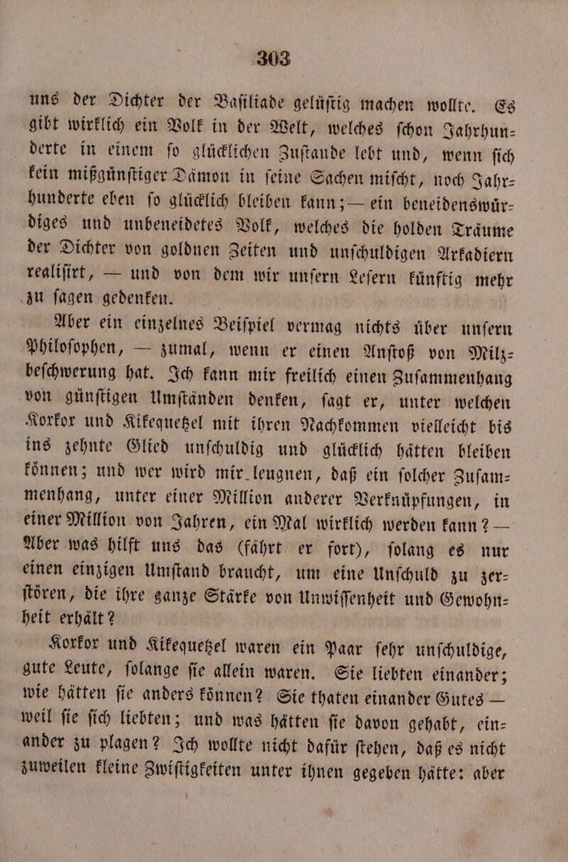 uns der Dichter der Baſiliade gelüſtig machen wollte. Es gibt wirklich ein Volk in der Welt, welches ſchon Jahrhun— derte in einem fo glücklichen Zuſtande lebt und, wenn ſich kein mißgünftiger Dämon in feine Sachen miſcht, noch Sahr- hunderte eben ſo glücklich bleiben kann; — ein beneidenswär- diges und unbeneidetes Volk, welches die holden Traͤume der Dichter von goldnen Zeiten und unſchuldigen Arkadiern realiſirt, — und von dem wir unſern Leſern kuͤnftig mehr zu ſagen gedenken. Aber ein einzelnes Beiſpiel vermag nichts über unſern Philoſophen, — zumal, wenn er einen Anſtoß von Milz: beſchwerung hat. Ich kann mir freilich einen Zuſammenhang von günſtigen Umſtänden denken, ſagt er, unter welchen Korkor und Kikequetzel mit ihren Nachkommen vielleicht bis ins zehnte Glied unſchuldig und glücklich hätten bleiben können; und wer wird mir leugnen, daß ein ſolcher Zuſam— menhang, unter einer Million anderer Verknuͤpfungen, in einer Million von Jahren, ein Mal wirklich werden kann? — Aber was hilft uns das (fährt er fort), ſolang es nur einen einzigen Umſtand braucht, um eine Unſchuld zu zer— ſtören, die ihre ganze Stärke von Unwiſſenheit und Gewohn— heit erhalt? f Korkor und Kikequetzel waren ein Paar ſehr unſchuldige, gute Leute, folange fie allein waren. Sie liebten einander; wie hätten ſie anders koͤnnen? Sie thaten einander Gutes — weil ſie ſich liebten; und was hätten ſie davon gehabt, ein— ander zu plagen? Ich wollte nicht dafür ſtehen, daß es nicht zuweilen kleine Zwiſtigkeiten unter ihnen gegeben hätte: aber