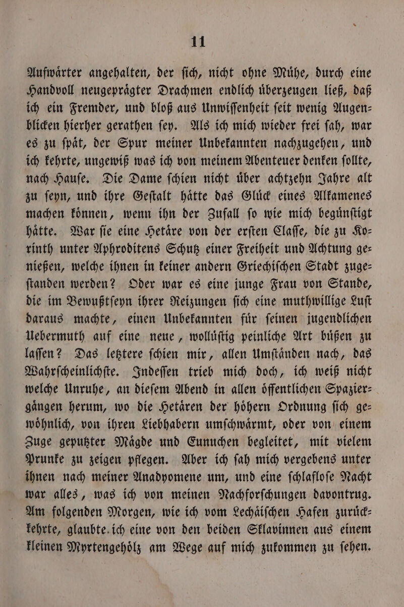 Aufwaͤrter angehalten, der ſich, nicht ohne Mühe, durch eine Handvoll neugepraͤgter Drachmen endlich uͤberzeugen ließ, daß ich ein Fremder, und bloß aus Unwiſſenheit ſeit wenig Augen⸗ blicken hierher gerathen ſey. Als ich mich wieder frei ſah, war es zu ſpaͤt, der Spur meiner Unbekannten nachzugehen, und ich kehrte, ungewiß was ich von meinem Abenteuer denken ſollte, nach Hauſe. Die Dame ſchien nicht uͤber achtzehn Jahre alt zu ſeyn, und ihre Geſtalt haͤtte das Gluͤck eines Alkamenes machen koͤnnen, wenn ihn der Zufall ſo wie mich beguͤnſtigt hatte. War fie eine Hetaͤre von der erſten Claſſe, die zu Ko— rinth unter Aphroditens Schutz einer Freiheit und Achtung ges nießen, welche ihnen in keiner andern Griechiſchen Stadt zuge— ſtanden werden? Oder war es eine junge Frau von Stande, die im Bewußtſeyn ihrer Reizungen ſich eine muthwillige Luſt daraus machte, einen Unbekannten fuͤr ſeinen jugendlichen Uebermuth auf eine neue, wolluͤſtig peinliche Art buͤßen zu laſſen? Das letztere ſchien mir, allen Umſtaͤnden nach, das Wahrſcheinlichſte. Indeſſen trieb mich doch, ich weiß nicht welche Unruhe, an dieſem Abend in allen oͤffentlichen Spazier⸗ gaͤngen herum, wo die Hetaͤren der hoͤhern Ordnung ſich ge— woͤhnlich, von ihren Liebhabern umſchwaͤrmt, oder von einem Zuge geputzter Maͤgde und Eunuchen begleitet, mit vielem Prunke zu zeigen pflegen. Aber ich ſah mich vergebens unter ihnen nach meiner Anadyomene um, und eine ſchlafloſe Nacht war alles, was ich von meinen Nachforſchungen davontrug. Am folgenden Morgen, wie ich vom Lechaͤiſchen Hafen zuruͤck— kehrte, glaubte ich eine von den beiden Sklavinnen aus einem kleinen Myrtengehoͤlz am Wege auf mich zukommen zu ſehen.