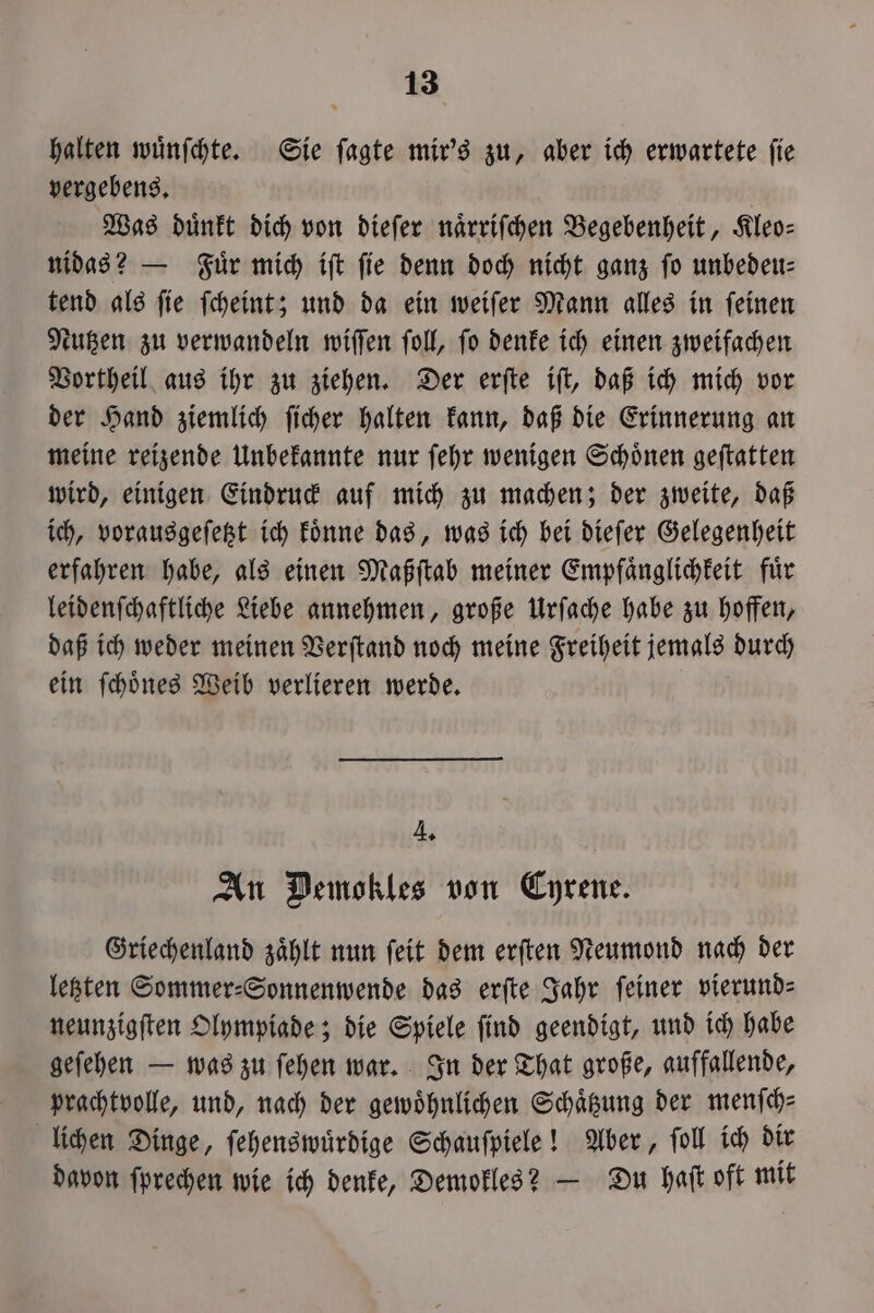 halten wuͤnſchte. Sie ſagte mir's zu, aber ich erwartete fie vergebens. | Was duͤnkt dich von dieſer naͤrriſchen Begebenheit, Kleo— nidas? — Fuͤr mich iſt ſie denn doch nicht ganz ſo unbedeu— tend als ſie ſcheint; und da ein weiſer Mann alles in ſeinen Nutzen zu verwandeln wiſſen ſoll, ſo denke ich einen zweifachen Vortheil aus ihr zu ziehen. Der erſte iſt, daß ich mich vor der Hand ziemlich ſicher halten kann, daß die Erinnerung an meine reizende Unbekannte nur ſehr wenigen Schoͤnen geſtatten wird, einigen Eindruck auf mich zu machen; der zweite, daß ich, vorausgeſetzt ich koͤnne das, was ich bei dieſer Gelegenheit erfahren habe, als einen Maßſtab meiner Empfaͤnglichkeit fuͤr leidenſchaftliche Liebe annehmen, große Urſache habe zu hoffen, daß ich weder meinen Verſtand noch meine Freiheit jemals durch ein ſchoͤnes Weib verlieren werde. 4. An Demokles von Cyrene. Griechenland zaͤhlt nun ſeit dem erſten Neumond nach der letzten Sommer⸗Sonnenwende das erſte Jahr ſeiner vierund—⸗ neunzigſten Olympiade; die Spiele ſind geendigt, und ich habe geſehen — was zu ſehen war. In der That große, auffallende, prachtvolle, und, nach der gewöhnlichen Schaͤtzung der menſch⸗ lichen Dinge, ſehenswuͤrdige Schauſpiele! Aber, ſoll ich dir davon ſprechen wie ich denke, Demokles? — Du haft oft mit