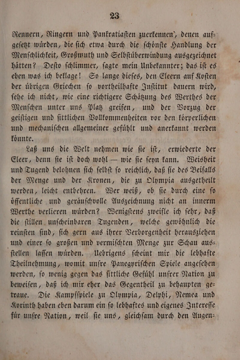 Rennern, Ringern und Pankratiaſten zuerfennen‘, denen auf: geſetzt wuͤrden, die ſich etwa durch die ſchoͤnſte Handlung der Menſchlichkeit, Großmuth und Selbſtuͤberwindung ausgezeichnet haͤtten? Deſto ſchlimmer, ſagte mein Unbekannter; das iſt es eben was ich beklage! So lange dieſes, den Eleern auf Koſten der uͤbrigen Griechen ſo vortheilhafte Inſtitut dauern wird, ſehe ich nicht, wie eine richtigere Schaͤtzung des Werthes der Menſchen unter uns Platz greifen, und der Vorzug der geiſtigen und ſittlichen Vollkommenheiten vor den koͤrperlichen und mechaniſchen allgemeiner gefuͤhlt und anerkannt werden koͤnnte. Laß uns die Welt nehmen wie ſie iſt, erwiederte der Eleer, denn ſie iſt doch wohl — wie ſie ſeyn kann. Weisheit und Tugend belohnen ſich ſelbſt ſo reichlich, daß ſie des Beifalls der Menge und der Kronen, die zu Olympia ausgetheilt werden, leicht entbehren. Wer weiß, ob ſie durch eine ſo oͤffentliche und geraͤuſchvolle Auszeichnung nicht an innerm Werthe verlieren wuͤrden? Wenigſtens zweifle ich ſehr, daß die ſtillen unſcheinbaren Tugenden, welche gewoͤhnlich die reinſten ſind, ſich gern aus ihrer Verborgenheit herausziehen und einer ſo großen und vermiſchten Menge zur Schau aus— ſtellen laſſen wuͤrden. Uebrigens ſcheint mir die lebhafte Theilnehmung, womit unſre Panegyriſchen Spiele angeſehen werden, ſo wenig gegen das ſittliche Gefühl unfrer Nation zu beweiſen, daß ich mir eher das Gegentheil zu behaupten ge— traue. Die Kampfſpiele zu Olympia, Delphi, Nemea und Korinth haben eben darum ein ſo lebhaftes und eigenes Intereſſe für unſre Nation, weil fie uns, gleichſam durch den Augen: