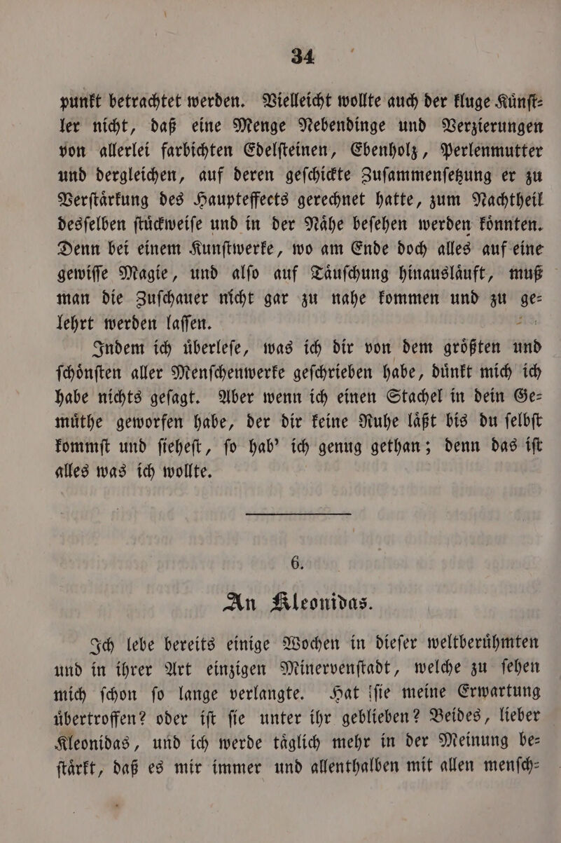 punkt betrachtet werden. Vielleicht wollte auch der kluge Kuͤnſt⸗ ler nicht, daß eine Menge Nebendinge und Verzierungen von allerlei farbichten Edelſteinen, Ebenholz, Perlenmutter und dergleichen, auf deren geſchickte Zuſammenſetzung er zu Verſtaͤrkung des Haupteffects gerechnet hatte, zum Nachtheil desſelben ſtuͤckweiſe und in der Nahe beſehen werden koͤnnten. Denn bei einem Kunſtwerke, wo am Ende doch alles auf eine gewiſſe Magie, und alſo auf Taͤuſchung hinauslaͤuft, muß man die Zuſchauer nicht gar zu nahe kommen und zu ger lehrt werden laſſen. Indem ich uͤberleſe, was ich dir von dem groͤßten und ſchoͤnſten aller Menſchenwerke geſchrieben habe, duͤnkt mich ich habe nichts geſagt. Aber wenn ich einen Stachel in dein Ge— muͤthe geworfen habe, der dir keine Ruhe laͤßt bis du ſelbſt kommſt und ſieheſt, ſo hab' ich genug gethan; denn das iſt alles was ich wollte. 6. An Kleonidas. Ich lebe bereits einige Wochen in dieſer weltberuͤhmten und in ihrer Art einzigen Minervenſtadt, welche zu ſehen mich ſchon fo lange verlangte. Hat ſſie meine Erwartung uͤbertroffen? oder iſt ſie unter ihr geblieben? Beides, lieber Kleonidas, und ich werde taͤglich mehr in der Meinung be— ſtaͤrkt, daß es mir immer und allenthalben mit allen menfch: