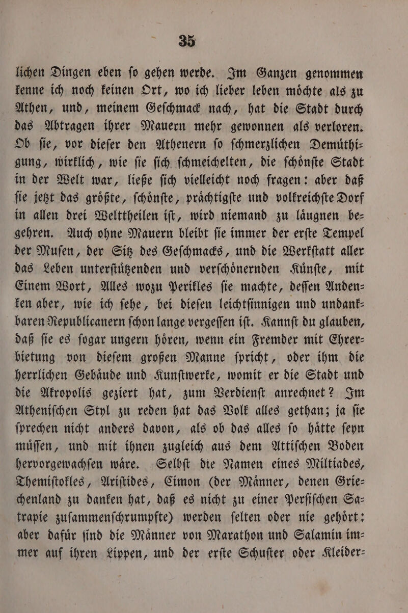 lichen Dingen eben fo gehen werde. Im Ganzen genommen kenne ich noch keinen Ort, wo ich lieber leben moͤchte als zu Athen, und, meinem Geſchmack nach, hat die Stadt durch das Abtragen ihrer Mauern mehr gewonnen als verloren. Ob ſie, vor dieſer den Athenern ſo ſchmerzlichen Demuͤthi— gung, wirklich, wie ſie ſich ſchmeichelten, die ſchoͤnſte Stadt in der Welt war, ließe ſich vielleicht noch fragen: aber daß ſie jetzt das groͤßte, ſchoͤnſte, praͤchtigſte und volkreichſte Dorf in allen drei Welttheilen iſt, wird niemand zu laͤugnen be— gehren. Auch ohne Mauern bleibt ſie immer der erſte Tempel der Muſen, der Sitz des Geſchmacks, und die Werkſtatt aller das Leben unterſtuͤtzenden und verſchoͤnernden Kuͤnſte, mit Einem Wort, Alles wozu Perikles ſie machte, deſſen Anden⸗ ken aber, wie ich ſehe, bei dieſen leichtſinnigen und undank⸗ baren Republicanern ſchon lange vergeſſen iſt. Kannſt du glauben, daß ſie es ſogar ungern hoͤren, wenn ein Fremder mit Ehrer— bietung von dieſem großen Manne ſpricht, oder ihm die herrlichen Gebaͤude und Kunſtwerke, womit er die Stadt und die Akropolis geziert hat, zum Verdienſt anrechnet? Im Atheniſchen Styl zu reden hat das Volk alles gethan; ja ſie ſprechen nicht anders davon, als ob das alles ſo haͤtte ſeyn muͤſſen, und mit ihnen zugleich aus dem Attiſchen Boden hervorgewachſen waͤre. Selbſt die Namen eines Miltiades, Themiſtokles, Ariſtides, Cimon (der Maͤnner, denen Grie— chenland zu danken hat, daß es nicht zu einer Perſiſchen Sa— trapie zuſammenſchrumpfte) werden ſelten oder nie gehoͤrt: aber dafuͤr find die Männer von Marathon und Salamin im- mer auf ihren Lippen, und der erſte Schuſter oder Kleider: