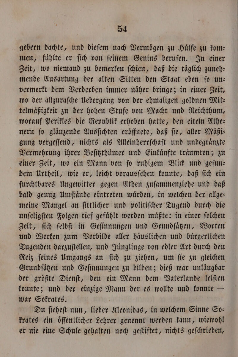 gebern dachte, und dieſem nach Vermoͤgen zu Huͤlfe zu kom— men, fuͤhlte er ſich von ſeinem Genius berufen. In einer Zeit, wo niemand zu bemerken ſchien, daß die täglich zuneh—⸗ mende Ausartung der alten Sitten den Staat eben ſo un— vermerkt dem Verderben immer naͤher bringe; in einer Zeit, wo der allzuraſche Uebergang von der ehmaligen goldnen Mit— telmaͤßigkeit zu der hohen Stufe von Macht und Reichthum, worauf Perikles die Republik erhoben hatte, den eiteln Athe— nern fo glänzende Ausſichten eröffnete, daß fie, aller Maͤßi⸗ gung vergeſſend, nichts als Alleinherrſchaft und unbegraͤnzte Vermehrung ihrer Beſitzthuͤmer und Einkuͤnfte traͤumten; zu einer Zeit, wo ein Mann von fo ruhigem Blick und gefun- dem Urtheil, wie er, leicht vorausſehen konnte, daß ſich ein furchtbares Ungewitter gegen Athen zuſammenziehe und daß bald genug Umſtaͤnde eintreten wuͤrden, in welchen der allge— meine Mangel an ſittlicher und politiſcher Tugend durch die unſeligſten Folgen tief gefuͤhlt werden muͤßte: in einer ſolchen Zeit, ſich ſelbſt in Geſinnungen und Grundſaͤtzen, Worten und Werken zum Vorbilde aller haͤuslichen und buͤrgerlichen Tugenden darzuſtellen, und Juͤnglinge von edler Art durch den Reiz ſeines Umgangs an ſich zu ziehen, um ſie zu gleichen Grundſaͤtzen und Geſinnungen zu bilden; dieß war unlaͤugbar der groͤßte Dienſt, den ein Mann dem Vaterlande leiſten konnte; und der einzige Mann der es wollte und konnte — war Sokrates. Du ſieheſt nun, lieber Kleonidas, in welchem Sinne So— krates ein oͤffentlicher Lehrer genennt werden kann, wiewohl er nie eine Schule gehalten noch geſtiftet, nichts geſchrieben,