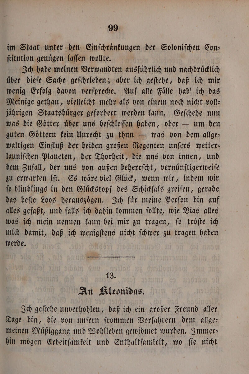 im Staat unter den Einſchraͤnkungen der Soloniſchen Con: ſtitution genügen laſſen wollte. Ich habe meinen Verwandten ausführlich und nachdruͤcklich über dieſe Sache geſchrieben; aber ich geſtehe, daß ich mir wenig Erfolg davon verſpreche. Auf alle Faͤlle hab' ich das Meinige gethan, vielleicht mehr als von einem noch nicht voll- jaͤhrigen Staatsbuͤrger gefordert werden kann. Geſchehe nun was die Goͤtter uͤber uns beſchloſſen haben, oder — um den guten Goͤttern kein Unrecht zu thun — was von dem allge— waltigen Einfluß der beiden großen Regenten unſers wetter— launiſchen Planeten, der Thorheit, die uns von innen, und dem Zufall, der uns von außen beherrſcht, vernuͤnftigerweiſe zu erwarten iſt. Es waͤre viel Gluͤck, wenn wir, indem wir ſo blindlings in den Gluͤckstopf des Schickſals greifen, gerade das beſte Loos herauszoͤgen. Ich fuͤr meine Perſon bin auf alles gefaßt, und falls ich dahin kommen ſollte, wie Bias alles was ich mein nennen kann bei mir zu tragen, ſo troͤſte ich mich damit, daß ich wenigſtens nicht ſchwer zu tragen haben werde. 13. An Kleonidas. Ich geſtehe unverhohlen, daß ich ein großer Freund aller Tage bin, die von unſern frommen Vorfahrern dem allge: meinen Muͤßiggang und Wohlleben gewidmet wurden. Immer⸗ hin moͤgen Arbeitſamkeit und Enthaltſamkeit, wo ſie nicht