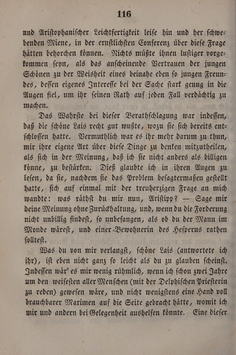 und Ariſtophaniſcher Leichtfertigkeit leiſe hin und her ſchwe— benden Miene, in der ernſtlichſten Conferenz uͤber dieſe Frage hatten behorchen koͤnnen. Nichts müßte ihnen luſtiger vorge: kommen ſeyn, als das anſcheinende Vertrauen der jungen Schönen zu der Weisheit eines beinahe eben fo jungen Freun— des, deſſen eigenes Intereſſe bei der Sache ſtark genug in die Augen fiel, um ihr ſeinen Rath auf jeden Fall verdaͤchtig zu machen. Das Wahrſte bei dieſer Berathſchlagung war indeſſen, daß die ſchoͤne Lais recht gut wußte, wozu ſie ſich bereits ent— ſchloſſen hatte. Vermuthlich war es ihr mehr darum zu thun, mir ihre eigene Art uͤber dieſe Dinge zu denken mitzutheilen, als ſich in der Meinung, daß ich ſie nicht anders als billigen koͤnne, zu beſtaͤrken. Dieß glaubte ich in ihren Augen zu leſen, da ſie, nachdem ſie das Problem beſagtermaßen geſtellt hatte, ſich auf einmal mit der treuherzigen Frage an mich wandte: was raͤthſt du mir nun, Ariſtipp? — Sage mir deine Meinung ohne Zuruͤckhaltung, und, wenn du die Forderung nicht unbillig findeſt, ſo unbefangen, als ob du der Mann im Monde waͤreſt, und einer Bewohnerin des Heſperus rathen ſollteſt. Was du von mir verlangſt, ſchoͤne Lais (antwortete ich ihr), iſt eben nicht ganz ſo leicht als du zu glauben ſcheinſt. Indeſſen waͤr' es mir wenig ruͤhmlich, wenn ich ſchon zwei Jahre um den weiſeſten aller Menſchen (mit der Delphiſchen Prieſterin zu reden) geweſen waͤre, und nicht wenigſtens eine Hand voll brauchbarer Maximen auf die Seite gebracht haͤtte, womit ich mir und andern bei Gelegenheit aushelfen koͤnnte. Eine dieſer