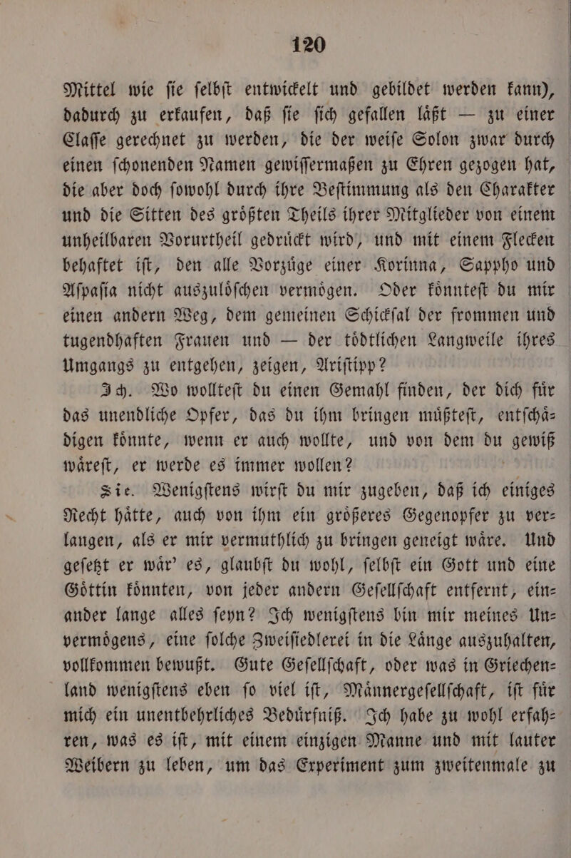 Mittel wie fie felbit entwickelt und gebildet werden kann), dadurch zu erkaufen, daß ſie ſich gefallen laͤßt — zu einer Claſſe gerechnet zu werden, die der weiſe Solon zwar durch einen ſchonenden Namen gewiſſermaßen zu Ehren gezogen hat, die aber doch ſowohl durch ihre Beſtimmung als den Charakter und die Sitten des groͤßten Theils ihrer Mitglieder von einem unheilbaren Vorurtheil gedruͤckt wird, und mit einem Flecken behaftet iſt, den alle Vorzuͤge einer Korinna, Sappho und Aſpaſia nicht auszuloͤſchen vermoͤgen. Oder koͤnnteſt du mir einen andern Weg, dem gemeinen Schickſal der frommen und tugendhaften Frauen und — der tödtlichen Langweile ihres Umgangs zu entgehen, zeigen, Ariſtipp? Ich. Wo wollteſt du einen Gemahl finden, der dich fuͤr das unendliche Opfer, das du ihm bringen muͤßteſt, entſchaͤ— digen koͤnnte, wenn er auch wollte, und von dem du gewiß waͤreſt, er werde es immer wollen? Sie. Wenigſtens wirſt du mir zugeben, daß ich einiges Recht haͤtte, auch von ihm ein groͤßeres Gegenopfer zu ver— langen, als er mir vermuthlich zu bringen geneigt waͤre. Und geſetzt er waͤr' es, glaubſt du wohl, ſelbſt ein Gott und eine Goͤttin koͤnnten, von jeder andern Geſellſchaft entfernt, ein— ander lange alles ſeyn? Ich wenigſtens bin mir meines Un— vermoͤgens, eine ſolche Zweiſiedlerei in die Laͤnge auszuhalten, vollkommen bewußt. Gute Geſellſchaft, oder was in Griechen— land wenigſtens eben ſo viel iſt, Maͤnnergeſellſchaft, iſt fuͤr mich ein unentbehrliches Beduͤrfniß. Ich habe zu wohl erfah- ren, was es iſt, mit einem einzigen Manne und mit lauter Weibern zu leben, um das Experiment zum zweitenmale zu