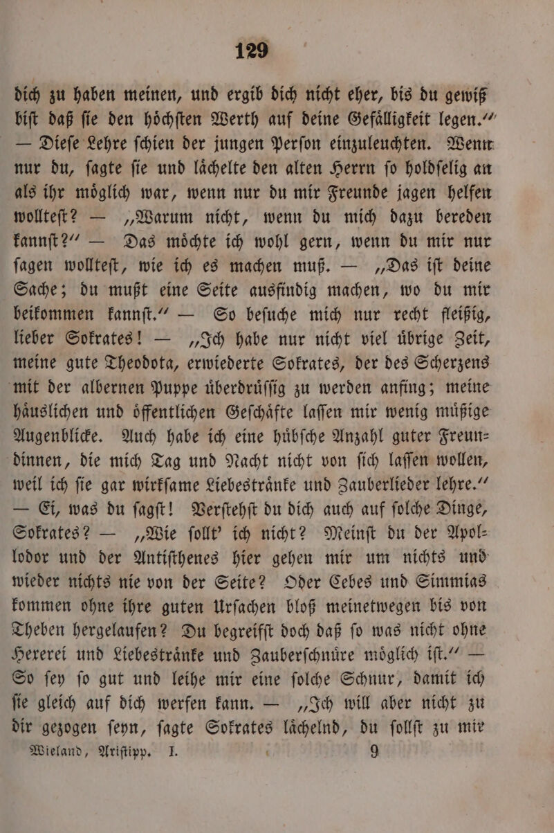 dich zu haben meinen, und ergib dich nicht eher, bis du gewiß biſt daß fie den hoͤchſten Werth auf deine Gefaͤlligkeit legen.“ — Dieſe Lehre ſchien der jungen Perſon einzuleuchten. Wenn nur du, ſagte ſie und laͤchelte den alten Herrn ſo holdſelig an als ihr moͤglich war, wenn nur du mir Freunde jagen helfen wollteſt? — „Warum nicht, wenn du mich dazu bereden kannſt?“ — Das moͤchte ich wohl gern, wenn du mir nur ſagen wollteſt, wie ich es machen muß. — „Das iſt deine Sache; du mußt eine Seite ausfindig machen, wo du mir beikommen kannſt.“ — So beſuche mich nur recht fleißig, lieber Sokrates! — „Ich habe nur nicht viel uͤbrige Zeit, meine gute Theodota, erwiederte Sokrates, der des Scherzens mit der albernen Puppe uͤberdruͤſſig zu werden anfing; meine haͤuslichen und öffentlichen Geſchaͤfte laſſen mir wenig muͤßige Augenblicke. Auch habe ich eine huͤbſche Anzahl guter Freun— dinnen, die mich Tag und Nacht nicht von ſich laſſen wollen, weil ich ſie gar wirkſame Liebestraͤnke und Zauberlieder lehre.“ — Ei, was du ſagſt! Verſtehſt du dich auch auf ſolche Dinge, Sokrates? — „Wie ſollt' ich nicht? Meinſt du der Apol⸗ lodor und der Antiſthenes hier gehen mir um nichts und wieder nichts nie von der Seite? Oder Cebes und Simmias kommen ohne ihre guten Urſachen bloß meinetwegen bis von Theben hergelaufen? Du begreifft doch daß fo was nicht ohne Hexerei und Liebestraͤnke und Zauberſchnuͤre moͤglich iſt.“ — So ſey ſo gut und leihe mir eine ſolche Schnur, damit ich ſie gleich auf dich werfen kann. — „Ich will aber nicht zu dir gezogen ſeyn, ſagte Sokrates N du ſollſt zu mir Wieland, Ariſtipp. I. 9