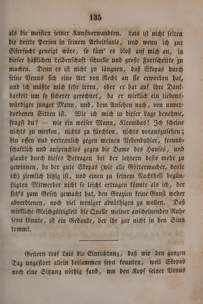 als die meiſten feiner Kunſtverwandten. Lais iſt nicht felten die dritte Perſon in feinem Arbeitſaale, und wenn ich zur Eiferſucht geneigt waͤre, ſo kaͤm' es bloß auf mich an, in dieſer haͤßlichen Leidenſchaft ſchnelle und große Fortſchritte zu machen. Denn es iſt nicht zu laͤugnen, daß Skopas durch ſeine Venus ſich eine Art von Recht an ſie erworben hat, und ich müßte mich ſehr irren, oder er hat auf ihre Dank: barkeit um ſo ſicherer gerechnet, da er wirklich ein liebens⸗ wuͤrdiger junger Mann, und, dem Anſehen nach, von unver- dorbenen Sitten iſt. Wie ich mich in dieſer Lage benehme, fragſt du? — wie ein weiſer Mann, Kleonidas! Ich ſcheine nichts zu merken, nichts zu fuͤrchten, nichts vorauszuſehen; bin offen und vertraulich gegen meinen Nebenbuhler, freund: ſchaftlich und anſpruchlos gegen die Dame des Hauſes, und glaube durch dieſes Betragen bei der letztern deſto mehr zu gewinnen, da der gute Skopas (wie alle Goͤttermacher, denke ich) ziemlich hitzig iſt, und einen zu feinem Nachtheil beguͤn⸗ ſtigten Mitwerber nicht ſo leicht ertragen koͤnnte als ich, der ſich's zum Geſetz gemacht hat, den Grazien keine Gunſt weder abverdienen, noch viel weniger abnoͤthigen zu wollen. Daß wirkliche Gleichguͤltigkeit die Quelle meiner anſcheinenden Ruhe ſeyn koͤnnte, iſt ein Gedanke, der ihr gar nicht in den Sinn kommt. Geſtern traf Lais die Einrichtung, daß wir den ganzen Tag ungeſtoͤrt allein beiſammen ſeyn konnten, weil Skopas noch eine Sitzung noͤthig fand, um den Kopf feiner Venus