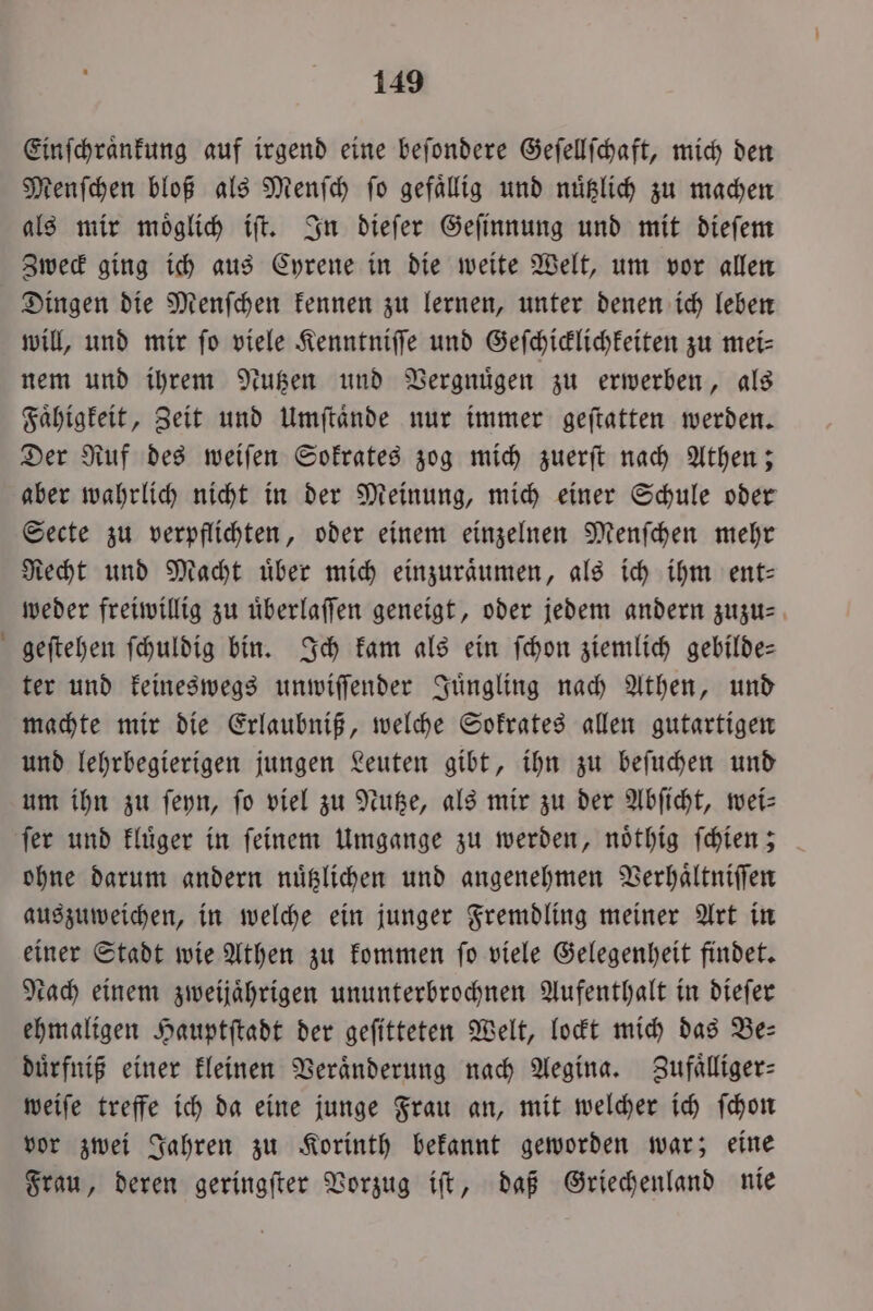 Einſchraͤnkung auf irgend eine beſondere Geſellſchaft, mich den Menſchen bloß als Menſch ſo gefaͤllig und nuͤtzlich zu machen als mir moͤglich iſt. In dieſer Geſinnung und mit dieſem Zweck ging ich aus Cyrene in die weite Welt, um vor allen Dingen die Menſchen kennen zu lernen, unter denen ich leben will, und mir fo viele Kenntniſſe und Geſchicklichkeiten zu mei- nem und ihrem Nutzen und Vergnuͤgen zu erwerben, als Faͤhigkeit, Zeit und Umſtaͤnde nur immer geſtatten werden. Der Ruf des weiſen Sokrates zog mich zuerſt nach Athen; aber wahrlich nicht in der Meinung, mich einer Schule oder Secte zu verpflichten, oder einem einzelnen Menſchen mehr Recht und Macht uͤber mich einzuraͤumen, als ich ihm ent— weder freiwillig zu uͤberlaſſen geneigt, oder jedem andern zuzu- geſtehen ſchuldig bin. Ich kam als ein ſchon ziemlich gebilde— ter und keineswegs unwiſſender Juͤngling nach Athen, und machte mir die Erlaubniß, welche Sokrates allen gutartigen und lehrbegierigen jungen Leuten gibt, ihn zu beſuchen und um ihn zu ſeyn, fo viel zu Nutze, als mir zu der Abſicht, wei— ſer und kluͤger in ſeinem Umgange zu werden, noͤthig ſchien; ohne darum andern nuͤtzlichen und angenehmen Verhaͤltniſſen auszuweichen, in welche ein junger Fremdling meiner Art in einer Stadt wie Athen zu kommen ſo viele Gelegenheit findet. Nach einem zweijaͤhrigen ununterbrochnen Aufenthalt in dieſer ehmaligen Hauptſtadt der geſitteten Welt, lockt mich das Be— duͤrfniß einer kleinen Veränderung nach Aegina. Zufälliger: weiſe treffe ich da eine junge Frau an, mit welcher ich ſchon vor zwei Jahren zu Korinth bekannt geworden war; eine Frau, deren geringſter Vorzug iſt, daß Griechenland nie