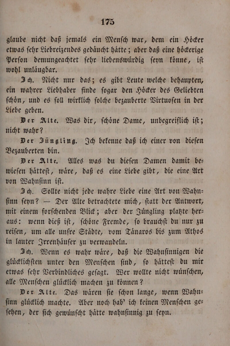 glaube nicht daß jemals ein Menſch war, dem ein Hoͤcker etwas ſehr Liebreizendes gedaͤucht haͤtte; aber daß eine hoͤckerige Perſon demungeachtet ſehr liebenswuͤrdig ſeyn koͤnne, iſt wohl unlaͤugbar. Ich. Nicht nur das; es gibt Leute welche behaupten, ein wahrer Liebhaber finde ſogar den Hoͤcker des Geliebten ſchoͤn, und es ſoll wirklich ſolche bezauberte Virtuoſen in der Liebe geben. | Der Alte. Was dir, ſchoͤne Dame, unbegreiflich iſt; nicht wahr? Der Jüngling. Ich bekenne daß ich einer von dieſen Bezauberten bin. Der Alte. Alles was du dieſen Damen damit be— wieſen haͤtteſt, waͤre, daß es eine Liebe gibt, die eine Art von Wahnſinn iſt. Ich. Sollte nicht jede wahre Liebe eine Art von Wahn— ſinn ſeyn? — Der Alte betrachtete mich, ſtatt der Antwort, mit einem forſchenden Blick; aber der Juͤngling platzte her— aus: wenn dieß iſt, ſchoͤne Fremde, ſo brauchſt du nur zu reiſen, um alle unſre Staͤdte, vom Taͤnaros bis zum Athos in lauter Irrenhaͤuſer zu verwandeln. Ich. Wenn es wahr waͤre, daß die Wahnſinnigen die gluͤcklichſten unter den Menſchen ſind, ſo haͤtteſt du mir etwas ſehr Verbindliches geſagt. Wer wollte nicht wuͤnſchen, alle Menſchen gluͤcklich machen zu koͤnnen? Der Alte. Das wären fie ſchon lange, wenn Wahn— ſinn gluͤcklich machte. Aber noch hab' ich keinen Menſchen ge— Er der fich gewuͤnſcht hätte wahnſinnig zu ſeyn.