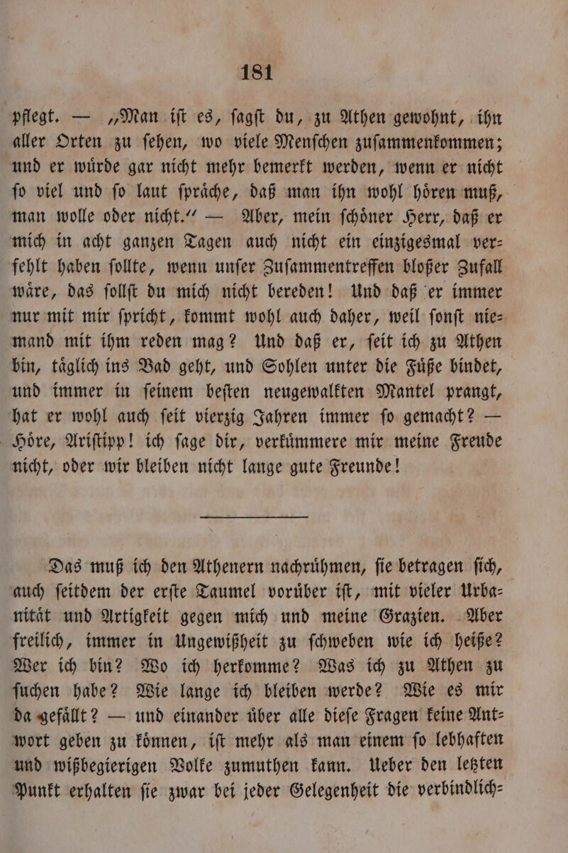 pflegt. — „Man iſt es, ſagſt du, zu Athen gewohnt, ihn aller Orten zu ſehen, wo viele Menſchen zuſammenkommen; und er wuͤrde gar nicht mehr bemerkt werden, wenn er nicht ſo viel und ſo laut ſpraͤche, daß man ihn wohl hoͤren muß, man wolle oder nicht.“ — Aber, mein ſchoͤner Herr, daß er mich in acht ganzen Tagen auch nicht ein einzigesmal ver- fehlt haben ſollte, wenn unſer Zuſammentreffen bloßer Zufall waͤre, das ſollſt du mich nicht bereden! Und daß er immer nur mit mir ſpricht, kommt wohl auch daher, weil ſonſt nie— mand mit ihm reden mag? Und daß er, ſeit ich zu Athen bin, täglich ind Bad geht, und Sohlen unter die Füße bindet, und immer in feinem beſten neugewalkten Mantel prangt, hat er wohl auch ſeit vierzig Jahren immer ſo gemacht? — Hoͤre, Ariſtipp! ich ſage dir, verkuͤmmere mir meine Freude nicht, oder wir bleiben nicht lange gute Freunde! Das muß ich den Athenern nachruͤhmen, ſie betragen ſich, auch ſeitdem der erſte Taumel voruͤber iſt, mit vieler Urba— nitaͤt und Artigkeit gegen mich und meine Grazien. Aber freilich, immer in Ungewißheit zu ſchweben wie ich heiße? Wer ich bin? Wo ich herkomme? Was ich zu Athen zu ſuchen habe? Wie lange ich bleiben werde? Wie es mir da gefaͤllt? — und einander uͤber alle dieſe Fragen keine Ant⸗ wort geben zu koͤnnen, iſt mehr als man einem ſo lebhaften und wißbegierigen Volke zumuthen kann. Ueber den letzten Punkt erhalten fie zwar bei jeder Gelegenheit die verbindlich