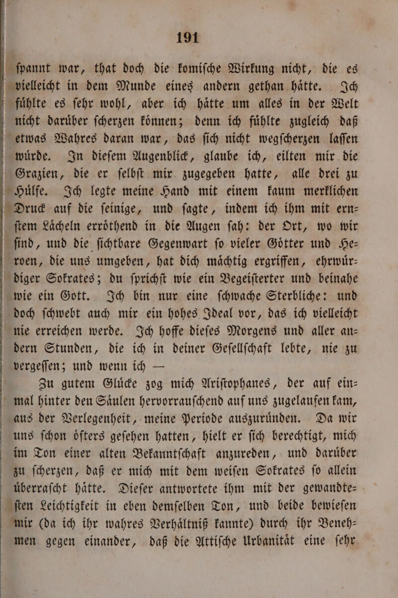 ſpannt war, that doch die komiſche Wirkung nicht, die es vielleicht in dem Munde eines andern gethan haͤtte. Ich fuͤhlte es ſehr wohl, aber ich haͤtte um alles in der Welt nicht daruͤber ſcherzen koͤnnen; denn ich fuͤhlte zugleich daß etwas Wahres daran war, das ſich nicht wegſcherzen laſſen wuͤrde. In dieſem Augenblick, glaube ich, eilten mir die Grazien, die er ſelbſt mir zugegeben hatte, alle drei zu Huͤlfe. Ich legte meine Hand mit einem kaum merklichen Druck auf die ſeinige, und ſagte, indem ich ihm mit ern- ſtem Laͤcheln erroͤthend in die Augen ſah: der Ort, wo wir ſind, und die ſichtbare Gegenwart ſo vieler Goͤtter und He— roen, die uns umgeben, hat dich mächtig ergriffen, ehrwuͤr— diger Sokrates; du ſprichſt wie ein Begeiſterter und beinahe wie ein Gott. Ich bin nur eine ſchwache Sterbliche: und doch ſchwebt auch mir ein hohes Ideal vor, das ich vielleicht nie erreichen werde. Ich hoffe dieſes Morgens und aller an— dern Stunden, die ich in deiner Geſellſchaft lebte, nie zu vergeſſen; und wenn ich — Zu gutem Gluͤcke zog mich Ariſtophanes, der auf ein— mal hinter den Saͤulen hervorrauſchend auf uns zugelaufen kam, aus der Verlegenheit, meine Periode auszuruͤnden. Da wir uns ſchon oͤfters geſehen hatten, hielt er ſich berechtigt, mich im Ton einer alten Bekanntſchaft anzureden, und daruͤber zu ſcherzen, daß er mich mit dem weiſen Sokrates ſo allein überrafcht hätte. Dieſer antwortete ihm mit der gewandte— ſten Leichtigkeit in eben demſelben Ton, und beide bewieſen mir (da ich ihr wahres Verhaͤltniß kannte) durch ihr Beneh— men gegen einander, daß die Attiſche Urbanität eine ſehr